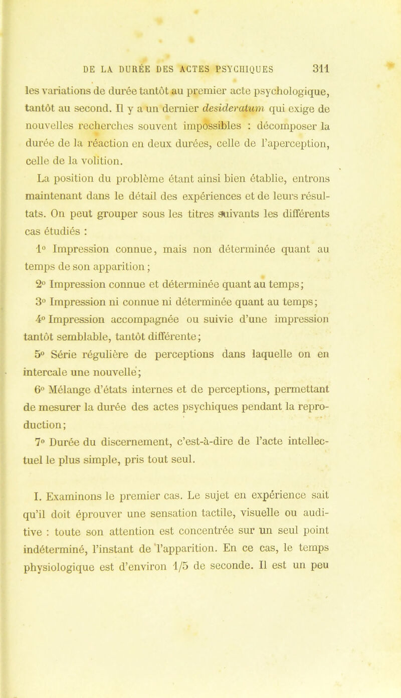 les variations de durée tantôt au premier acte psychologique, tantôt au second. Il y a un dernier desideratum qui exige de nouvelles recherches souvent impossibles : décomposer la durée de la réaction en deux durées, celle de l’aperception, celle de la volition. La position du problème étant ainsi bien établie, entrons maintenant dans le détail des expériences et de leurs résul- tats. On peut grouper sous les titres suivants les différents cas étudiés : 1° Impression connue, mais non déterminée quant au temps de son apparition ; 2° Impression connue et déterminée quant au temps; 3° Impression ni connue ni déterminée quant au temps ; 4° Impression accompagnée ou suivie d’une impression tantôt semblable, tantôt différente ; 5° Série régulière de perceptions dans laquelle on en intercale une nouvelle ; 6° Mélange d’états internes et de perceptions, permettant de mesurer la durée des actes psychiques pendant la repro- duction ; 7° Durée du discernement, c’est-à-dire de l’acte intellec- tuel le plus simple, pris tout seul. I. Examinons le premier cas. Le sujet en expérience sait qu’il doit éprouver une sensation tactile, visuelle ou audi- tive : toute son attention est concentrée sur un seul point indéterminé, l’instant de l’apparition. En ce cas, le temps physiologique est d’environ 1/5 de seconde. Il est un peu