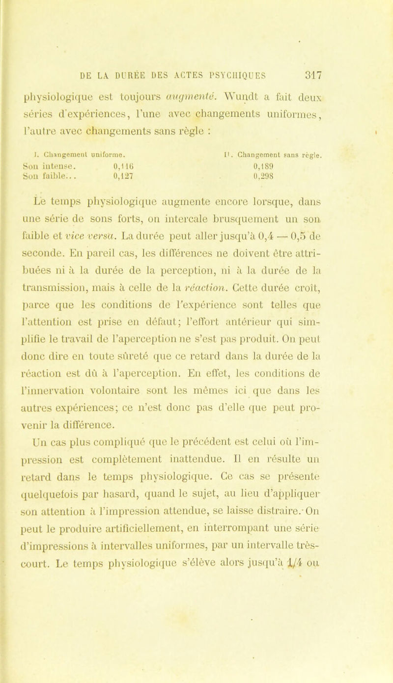 physiologique est toujours augmente. Wundt a fait deux séries d'expériences, l’une avec changements uniformes, l’autre avec changements sans règle : Le temps physiologique augmente encore lorsque, dans une série de sons forts, ou intercale brusquement un son faible et vice versa. La durée peut aller jusqu’à 0,4 — 0,5 de seconde. En pareil cas, les différences ne doivent être attri- buées ni à la durée de la perception, ni à la durée de la transmission, mais à celle de la réaction. Cette durée croit, parce que les conditions de l’expérience sont telles que l’attention est prise en défaut; l’effort antérieur qui sim- plifie le travail de l’aperception ne s’est pas produit. On peut donc dire en toute sûreté que ce retard dans la durée de la réaction est dû à l’aperception. En effet, les conditions de l’innervation volontaire sont les mêmes ici que dans les autres expériences; ce n’est donc pas d’elle que peut pro- venir la différence. Un cas plus compliqué que le précédent est celui où l’im- pression est complètement inattendue. Il en résulte un retard dans le temps physiologique. Ce cas se présente quelquefois par hasard, quand le sujet, au lieu d’appliquer son attention à l’impression attendue, se laisse distraire.-On peut le produire artificiellement, en interrompant une série d’impressions à intervalles uniformes, par un intervalle très- court. Le temps physiologique s’élève alors jusqu’à 1/4 ou I. Changement uniforme. Sou intense. 0,116 Son faible... 0,127 II. Changement sans règle. 0,189 0,298