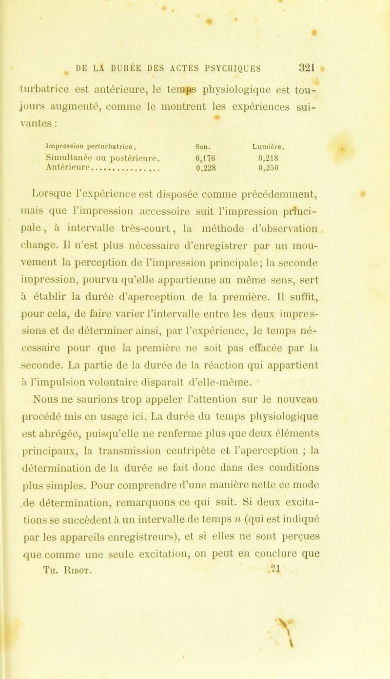 turbatrice est antérieure, le temps physiologique est tou- jours augmenté, comme le montrent les expériences sui- vantes : Impression perturbatrice. Son. Lumière. Simultanée ou postérieure. 0,17G 0,218 Antérieure 0,228 0,250 Lorsque l’expérience est disposée comme précédemment, mais que l’impression accessoire suit l’impression princi- pale , à intervalle très-court, la méthode d’observation change. Il n’est plus nécessaire d’enregistrer par un mou- vement la perception de l’impression principale; la seconde impression, pourvu qu’elle appartienne au même sens, sert à établir la durée d’aperception de la première. Il suffit, pour cela, de faire varier l’intervalle entre les deux impres- sions et de déterminer ainsi, par l’expérience, le temps né- cessaire pour que la première ne soit pas effacée par la seconde. La partie de la durée de la réaction qui appartient à l’impulsion volontaire disparaît d’elle-même. Nous ne saurions trop appeler l’attention sur le nouveau procédé mis en usage ici. La durée du temps physiologique est abrégée, puisqu’elle ne renferme plus que deux éléments principaux, la transmission centripète et l’aperception ; la détermination de la durée se fait donc dans des conditions plus simples. Pour comprendre d’une manière nette ce mode jle détermination, remarquons ce qui suit. Si deux excita- tions se succèdent à un intervalle de temps n (qui est indiqué par les appareils enregistreurs), et si elles ne sont perçues que comme une seule excitation, on peut en conclure que Th. Ribot.