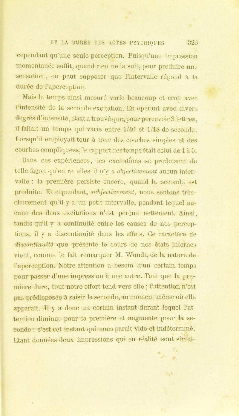 cependant qu’une seule perception. Puisqu’une impression momentanée suffît, quand rien ne la suit, pour produire une sensation, on peut supposer que l’intervalle répond à la durée de l’aperception. Mais le temps ainsi mesuré varie beaucoup et croît avec l’intensité de la seconde excitation. En opérant avec divers degrés d’intensité, Baxt a trouvé que, pour percevoir 3 lettres, il fallait un temps qui varie entre 1/40 et 1/18 de seconde. Lorsqu’il employait tour à tour des courbes simples et des courbes compliquées, le rapport des temps était celui de 1 à 5. Dans ces expériences, les excitations se produisent de telle façon qu’entre elles il n’y a objectivement aucun inter- valle : la première persiste encore, quand la seconde est produite. Et cependant, subjectivement, nous sentons très- clairement qu’il y a un petit intervalle, pendant lequel au- cune des deux excitations n’est perçue nettement. Ainsi, tandis qu’il y a continuité entre les causes de nos percep- tions, il y a discontinuité dans les effets. Ce caractère de discontinuité que présente le cours de nos états internes vient, comme le fait remarquer M. Wundt, de la nature de l’aperception. Notre attention a besoin d’un certain temps pour passer d’une impression à une autre. Tant que la pre- mière dure, tout notre effort tend vers elle ; l’attention n’est pas prédisposée à saisir la seconde, au moment même où elle apparaît. Il y a donc un certain instant durant lequel l’at- tention diminue pour la première et augmente pour la se- conde : c’est cet instant qui nous paraît vide et indéterminé. Etant données deux impressions qui en réalité sont simul-