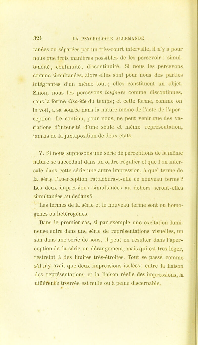 tanées ou séparées par un très-court intervalle, il n’v a pour nous que trois manières possibles de les percevoir : simul- tanéité, continuité, discontinuité. Si nous les percevons comme simultanées, alors elles sont pour nous des parties intégrantes d’un même tout ; elles constituent un objet. Sinon, nous les percevons toujours comme discontinues, sous la forme discrète du temps ; et cette forme, comme on le voit, a sa source dans la nature même de l’acte de l’aper- ception. Le continu, pour nous, ne peut venir que des va- riations d’intensité d’une seule et même représentation, jamais de la juxtaposition de deux états. Y. Si nous supposons une série de perceptions de la même nature se succédant dans un ordre régulier et que l’on inter- cale dans cette série une autre impression, à quel terme de la série l’aperception rattachera-t-elle ce nouveau terme? Les deux impressions simultanées au dehors seront-elles simultanées au dedans ? Les termes de la série et le nouveau terme sont ou homo- gènes ou hétérogènes. Dans le premier cas, si par exemple une excitation lumi- neuse entre dans une série de représentations visuelles, un son dans une série de sons, il peut en résulter dans l’aper- ception de la série un dérangement, mais qui est très-léger, restreint à des limites très-étroites. Tout se passe comme s’il n’y avait que deux impressions isolées : entre la liaison des représentations et la liaison réelle des impressions, la différence trouvée est nulle ou à peine discernable.