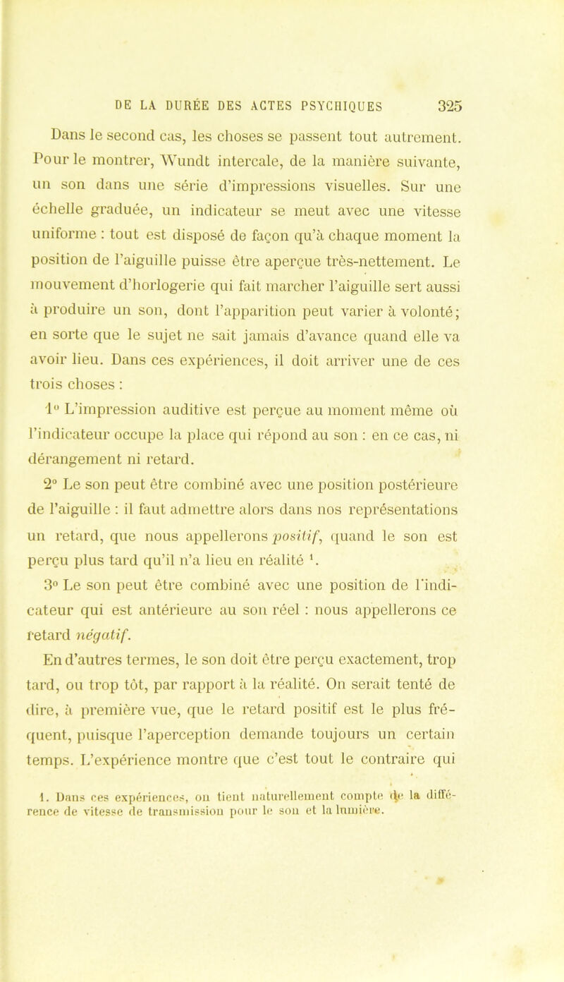 Dans le second cas, les choses se passent tout autrement. Pour le montrer, Wundt intercale, de la manière suivante, un son dans une série d’impressions visuelles. Sur une échelle graduée, un indicateur se meut avec une vitesse uniforme : tout est disposé de façon qu’à chaque moment la position de l’aiguille puisse être aperçue très-nettement. Le mouvement d’horlogerie qui fait marcher l’aiguille sert aussi à produire un son, dont l’apparition peut varier à volonté; en sorte que le sujet ne sait jamais d’avance quand elle va avoir lieu. Dans ces expériences, il doit arriver une de ces trois choses : 1° L’impression auditive est perçue au moment même où l’indicateur occupe la place qui répond au son : en ce cas, ni dérangement ni retard. 2° Le son peut être combiné avec une position postérieure de l’aiguille : il faut admettre alors dans nos représentations un retard, que nous appellerons positif, quand le son est perçu plus tard qu’il n’a lieu en réalité '. 3° Le son peut être combiné avec une position de l'indi- cateur qui est antérieure au sou réel : nous appellerons ce retard négatif. En d’autres termes, le son doit être perçu exactement, trop tard, ou trop tôt, par rapport à la réalité. On serait tenté de dire, à première vue, que le retard positif est le plus fré- quent, puisque l’aperception demande toujours un certain temps. L’expérience montre que c’est tout le contraire qui I. Dans ces expériences, on tient naturellement compte (\e la difl’e- rence de vitesse de transmission pour le sou et la lumière.