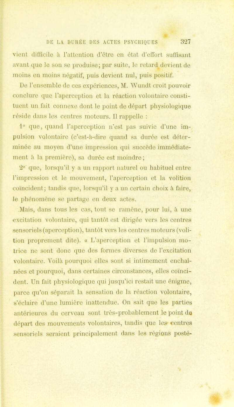 vient difficile à l’attention d’être en état d’effort suffisant avant que le son se produise; par suite, le retard devient de moins en moins négatif, puis devient nul, puis positif. De l’ensemble de ces expériences, M. Wundt croit pouvoir conclure que l’aperception et la réaction volontaire consti- tuent un fait connexe dont le point de départ physiologique réside dans les centres moteurs. Il rappelle : 1° que, quand l’aperception n’est pas suivie d’une im- pulsion volontaire (c’est-à-dire quand sa durée est déter- minée au moyen d’une impression qui succède immédiate- ment à la première), sa durée est moindre ; 2° que, lorsqu’il y a un rapport naturel ou habituel entre l’impression et le mouvement, l’aperception et la volition coïncident; tandis que, lorsqu’il y a un certain choix à faire, le phénomène se partage en deux actes. Mais, dans tous les cas, tout se ramène, pour lui, à une excitation volontaire, qui tantôt est dirigée vers les centres sensoriels (aperception), tantôt vers les centres moteurs (voli- tion proprement dite). « L’aperception et l’impulsion mo- trice ne sont donc que des formes diverses de l’excitation volontaire. Voilà pourquoi elles sont si intimement enchaî- nées et pourquoi, dans certaines circonstances, elles coïnci- dent. Un fait physiologique qui jusqu’ici restait une énigme, parce qu’on séparait la sensation de la réaction volontaire, s’éclaire d’une lumière inattendue. On sait que les parties antérieures du cerveau sont très-probablement le point du départ des mouvements volontaires, tandis que les- centres sensoriels seraient principalement dans les régions posté-