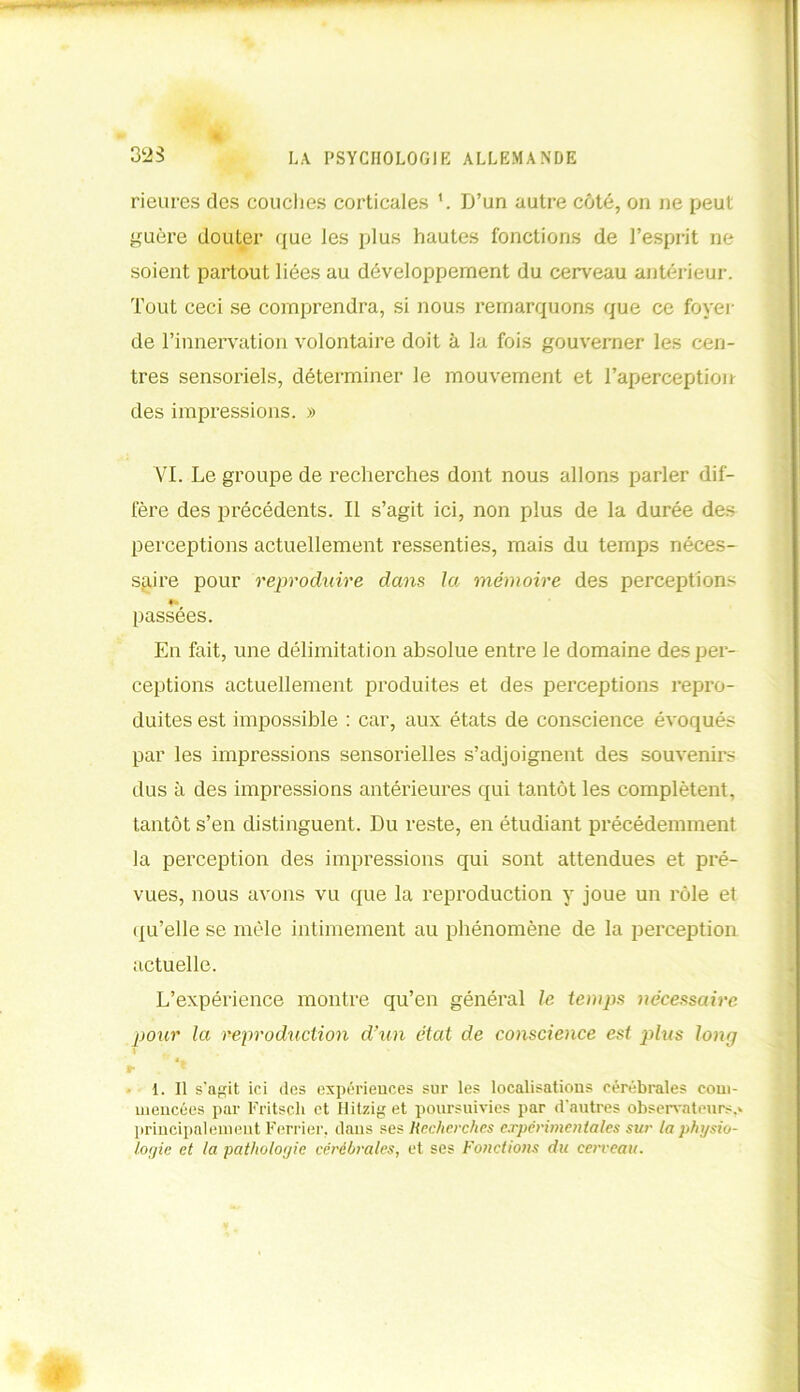 3Ï2S rieures des couches corticales L D’un autre côté, on ne peut guère douter que les plus hautes fonctions de l’esprit ne soient partout liées au développement du cerveau antérieur. Tout ceci se comprendra, si nous remarquons que ce foyer de l’innervation volontaire doit à la fois gouverner les cen- tres sensoriels, déterminer le mouvement et l’aperception des impressions. » AT. Le groupe de recherches dont nous allons parler dif- fère des précédents. Il s’agit ici, non plus de la durée des perceptions actuellement ressenties, mais du temps néces- saire pour reproduire dans la mémoire des perception- passées. En fait, une délimitation absolue entre le domaine des per- ceptions actuellement produites et des perceptions repro- duites est impossible : car, aux états de conscience évoqués par les impressions sensorielles s’adjoignent des souvenirs dus à des impressions antérieures qui tantôt les complètent, tantôt s’en distinguent. Du reste, en étudiant précédemment la perception des impressions qui sont attendues et pré- vues, nous avons vu que la reproduction y joue un rôle et qu’elle se mêle intimement au phénomène de la perception actuelle. L’expérience montre qu’en général le. temps nécessaire pour la reproduction d’un état de conscience est plus long I r ** 1. Il s'agit ici des expériences sur les localisations cérébrales com- mencées par Fritscli et Hitzig et poursuivies par d’autres observateurs,* principalement Ferrier, dans ses Recherches expérimentales sur la physio- logie et la pathologie cérébrales, et ses Fonctions du cerveau.