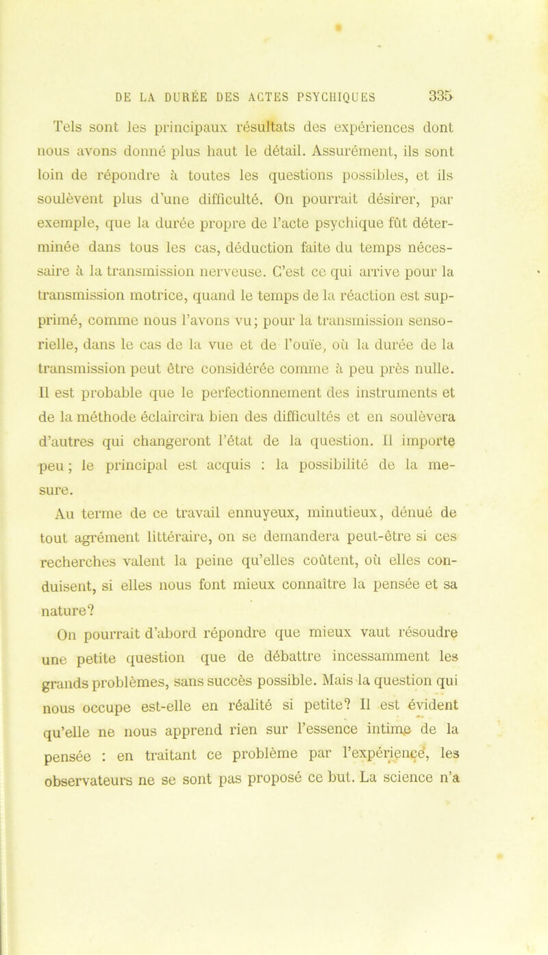 Tels sont les principaux résultats des expériences dont nous avons donné plus haut le détail. Assurément, ils sont loin de répondre à toutes les questions possibles, et ils soulèvent plus d’une difficulté. On pourrait désirer, par exemple, que la durée propre de l’acte psychique fût déter- minée dans tous les cas, déduction faite du temps néces- saire à la transmission nerveuse. C’est ce qui arrive pour la transmission motrice, quand le temps de la réaction est sup- primé, comme nous l’avons vu; pour la transmission senso- rielle, dans le cas de la vue et de l’ouïe, où la durée de la transmission peut être considérée comme à peu près nulle. Il est probable que le perfectionnement des instruments et de la méthode éclaircira bien des difficultés et en soulèvera d’autres qui changeront l’état de la question. 11 importe peu ; le principal est acquis : la possibilité de la me- sure. Au terme de ce travail ennuyeux, minutieux, dénué de tout agrément littéraire, on se demandera peut-être si ces recherches valent la peine qu’elles coûtent, où elles con- duisent, si elles nous font mieux connaître la pensée et sa nature? On pourrait d’abord répondre que mieux vaut résoudre une petite question que de débattre incessamment les grands problèmes, sans succès possible. Mais la question qui nous occupe est-elle en réalité si petite? Il est évident qu’elle ne nous apprend rien sur l’essence intim,e de la pensée : en traitant ce problème par l’expérience, les observateurs ne se sont pas proposé ce but. La science n’a