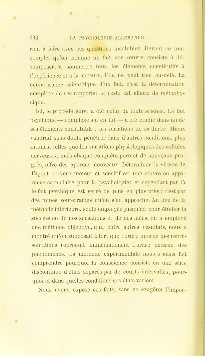 rien à faire avec ces questions insolubles. Devant ce tout complet qu’on nomme un fait, son œuvre consiste à dé- composer, à soumettre tous les éléments constitutifs à l’expérience et à la mesure. Elle ne peut rien au-delà. La connaissance scientifique d’un fait, c’est la détermination complète de ses rapports; le reste est affaire de métaphy- sique. Ici, le procédé suivi a été celui de toute science. Le fait psychique — complexe s’il en fut — a été étudié dans un de ses éléments constitutifs : les variations de sa durée. Mieux vaudrait sans doute pénétrer dans d’autres conditions, plus intimes, telles que les variations physiologiques des cellules nerveuses ; mais chaque conquête permet de nouveaux pro- grès, offre des aperçus nouveaux. Déterminer la vitesse de l’agent nerveux moteur et sensitif est une œuvre en appa- rence secondaire pour la psychologie; et cependant par là le fait psychique est serré de plus en plus près : c’est par des mines souterraines qu’on s’en approche. Au lieu de la méthode intérieure, seule employée jusqu’ici pour étudier la succession de nos sensations et de nos idées, on a employé une méthode objective, qui, entre autres résultats, nous a montré qu’on supposait à tort que l’ordre interne des repré- sentations reproduit immédiatement l’ordre externe des phénomènes. La méthode expérimentale nous a aussi fait comprendre pourquoi la conscience consiste en une série discontinue d’états séparés par de courts intervalles, pour- quoi et dans quelles conditions ces états varient. Nous avons exposé ces faits, sans en exagérer l’impor-