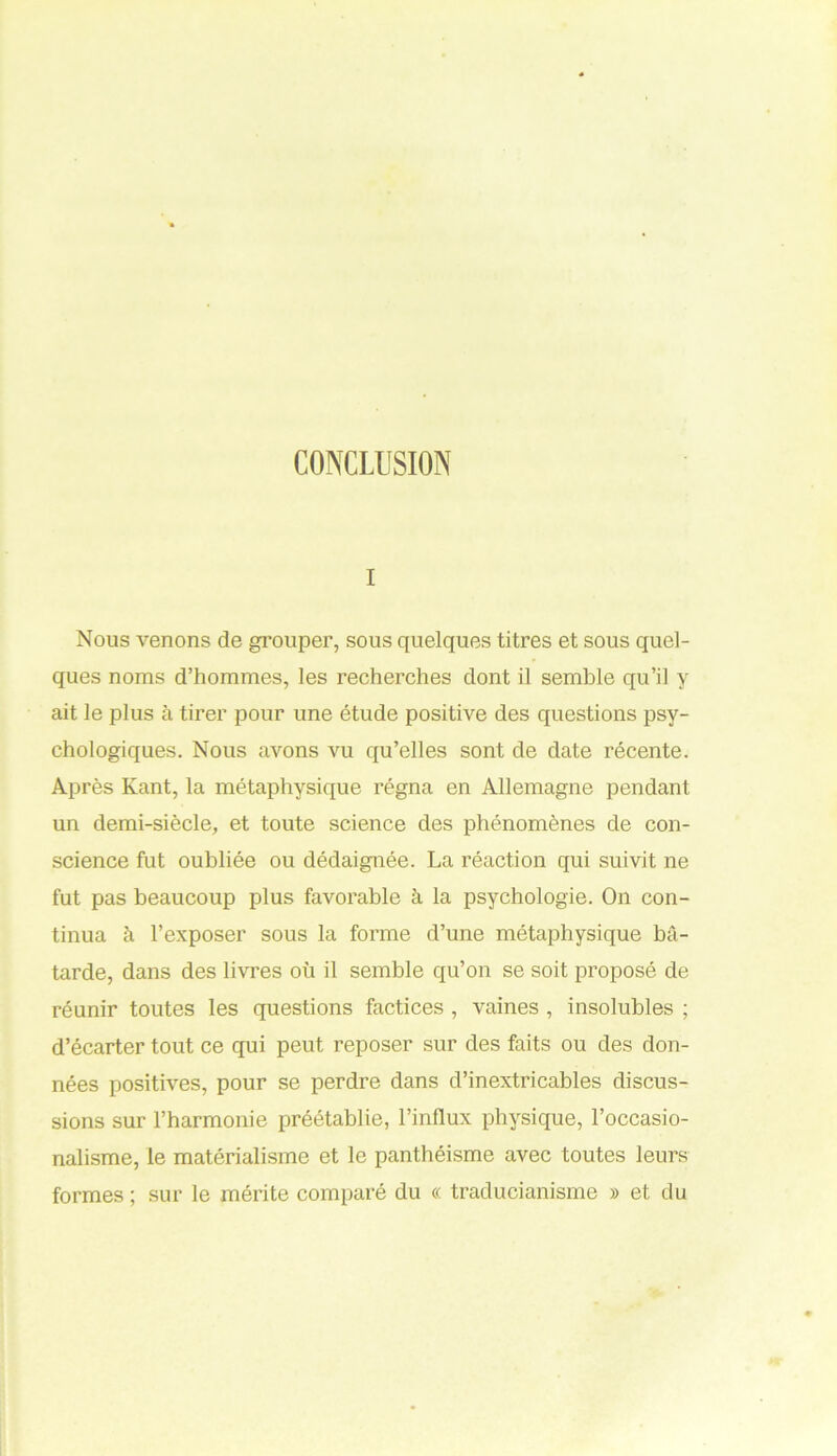 CONCLUSION i Nous venons de grouper, sous quelques titres et sous quel- ques noms d’hommes, les recherches dont il semble qu’il y ait le plus à tirer pour une étude positive des questions psy- chologiques. Nous avons vu qu’elles sont de date récente. Après Kant, la métaphysique régna en Allemagne pendant- un demi-siècle, et toute science des phénomènes de con- science fut oubliée ou dédaignée. La réaction qui suivit ne fut pas beaucoup plus favorable à la psychologie. On con- tinua à l’exposer sous la forme d’une métaphysique bâ- tarde, dans des livres où il semble qu’on se soit proposé de réunir toutes les questions factices , vaines , insolubles ; d’écarter tout ce qui peut reposer sur des faits ou des don- nées positives, pour se perdre dans d’inextricables discus- sions sur l’harmonie préétablie, l’influx physique, l’occasio- nalisme, le matérialisme et le panthéisme avec toutes leurs formes ; sur le mérite comparé du « traducianisme » et du