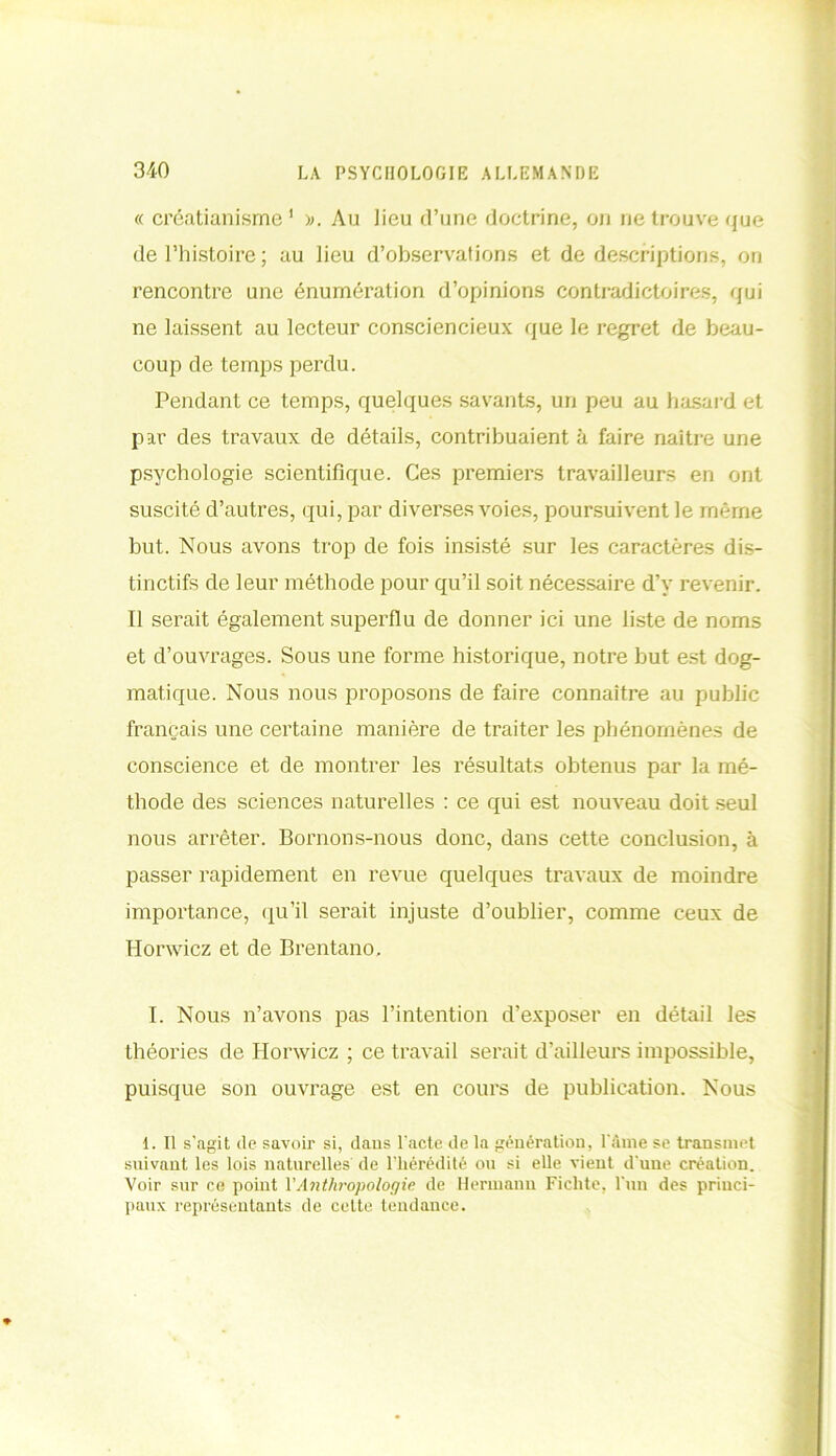 « créatianisme 1 ». Au lieu d’une doctrine, on ne trouve que de l’histoire; au lieu d’observations et de descriptions, on rencontre une énumération d’opinions contradictoires, qui ne laissent au lecteur consciencieux que le regret de beau- coup de temps perdu. Pendant ce temps, quelques savants, un peu au hasard et par des travaux de détails, contribuaient à faire naître une psychologie scientifique. Ces premiers travailleurs en ont suscité d’autres, qui, par diverses voies, poursuivent le même but. Nous avons trop de fois insisté sur les caractères dis- tinctifs de leur méthode pour qu’il soit nécessaire d’y revenir. Il serait également superflu de donner ici une liste de noms et d’ouvrages. Sous une forme historique, notre but est dog- matique. Nous nous proposons de faire connaître au public français une certaine manière de traiter les phénomènes de conscience et de montrer les résultats obtenus par la mé- thode des sciences naturelles : ce qui est nouveau doit seul nous arrêter. Bornons-nous donc, dans cette conclusion, à passer rapidement en revue quelques travaux de moindre importance, qu’il serait injuste d’oublier, comme ceux de Horwicz et de Brentano. I. Nous n’avons pas l’intention d’exposer en détail les théories de Horwicz ; ce travail serait d’ailleurs impossible, puisque son ouvrage est en cours de publication. Nous 1. U s’agit de savoir si, dans l'acte de la génération, l’Ame se transmet suivant les lois naturelles' de l’hérédité ou si elle vient d’une création. Voir sur ce point VAnthropologie de Hermann Ficlite, l'un des princi- paux représentants de cette tendance.