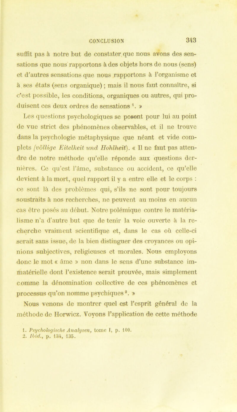 suffit pas à notre but de constater que nous avons des sen- sations que nous rapportons à des objets hors de nous (sens) et d’autres sensations que nous rapportons à l’organisme et à ses états (sens organique) ; mais il nous faut connaître, si c’est possible, les conditions, organiques ou autres, qui pro- duisent ces deux ordres de sensations 1. » Les questions psychologiques se posent pour lui au point de vue strict des phénomènes observables, et il ne trouve dans la psychologie métaphysique que néant et vide com- plets (vôllige Eiielkeit und Hohlheit). « Il ne faut pas atten- dre de notre méthode qu’elle réponde aux questions der- nières. Ce qu’est l’âme, substance ou accident, ce qu’elle devient à la mort, quel rapport il y a entre elle et le corps : ce sont là des problèmes qui, s’ils ne sont pour toujours soustraits à nos recherches, ne peuvent au moins en aucun cas être posés au début. Notre polémique contre le matéria- lisme n’a d’autre but que de tenir la voie ouverte à la re- cherche vraiment scientifique et, dans le cas où celle-ci serait sans issue, de la bien distinguer des croyances ou opi- nions subjectives, religieuses et morales. Nous employons donc le mot « âme » non dans le sens d’une substance im- matérielle dont l’existence serait prouvée, mais simplement comme la dénomination collective de ces phénomènes et processus qu’on nomme psychiques2. » Nous venons de montrer quel est l’esprit général de la méthode de Horwicz. Voyons l’application de cette méthode 1. Psychologische Analysen, tome I, p. 100. 2. Ibid., p.' 134, 135.