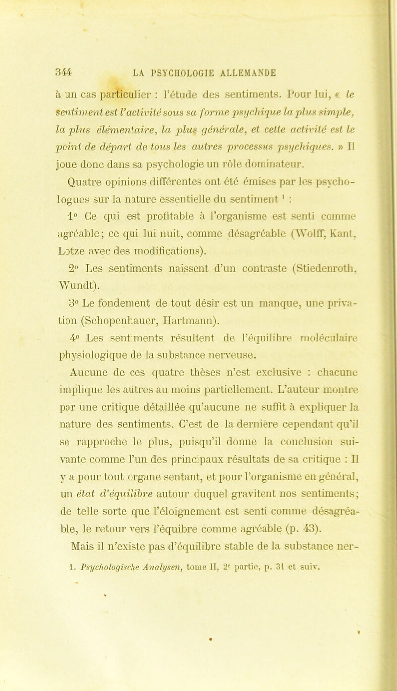 à un cas particulier : l’étude des sentiments. Pour lui, <r. le sentiment est Vactivité sous sa forme psychique la plus simple, la plus élémentaire, la plus générale, et cette activité est le point de départ de tous les autres processus psychiques. » Il joue donc dans sa psychologie un rôle dominateur. Quatre opinions différentes ont été émises par les psycho- logues sur la nature essentielle du sentiment1 : 1° Ce qui est profitable à l’organisme est senti comme agréable; ce qui lui nuit, comme désagréable (Wolff, Kant, Lotze avec des modifications). 2° Les sentiments naissent d’un contraste (Stiedenroth, Wundt). 3° Le fondement de tout désir est un manque, une priva- tion (Schopenhauer, Hartmann). 4° Les sentiments résultent de l’équilibre moléculaire physiologique de la substance nerveuse. Aucune de ces quatre thèses n’est exclusive : chacune implique les autres au moins partiellement. L’auteur montre par une critique détaillée qu’aucune ne suffit à expliquer la nature des sentiments. C’est de la dernière cependant qu’il se rapproche le plus, puisqu’il donne la conclusion sui- vante comme l’un des principaux résultats de sa critique : Il y a pour tout organe sentant, et pour l’organisme en général, un état d’équilibre autour duquel gravitent nos sentiments; de telle sorte que l’éloignement est senti comme désagréa- ble, le retour vers l’équibre comme agréable (p. 43). Mais il n’existe pas d’équilibre stable de la substance ner-