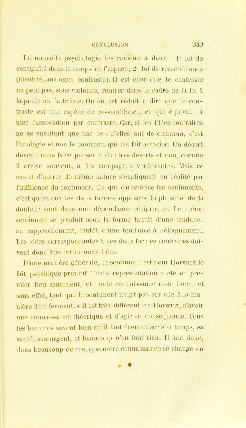 La nouvelle psychologie les ramène à deux : 1° loi de contiguïté dans le temps et l’espace ; 2U loi de ressemblance (identité, analogie, contraste). Il est clair que le contraste ne peut pas, sans violence, rentrer dans le cadre de la loi à laquelle on l’attribue. On en est réduit à dire que le con- traste est une espèce de ressemblance, ce qui équivaut à nier l’association par contraste. Car, si les idées contraires ne se suscitent que par ce qu’elles ont de commun, c’est l’analogie et non le contraste qui les fait associer. Un désert devrait nous faire penser à d’autres déserts et non, comme il arrive souvent, à des campagnes verdoyantes. Mais ce cas et d’autres de même nature s’expliquent en réalité par l’influence du sentiment. Ce qui caractérise les sentiments, c’est qu’en eux les deux formes opposées du plaisir et de la douleur sont dans une dépendance réciproque. Le même sentiment se produit sous la forme tantôt d’une tendance au rapprochement, tantôt d’une tendance à l’éloignement. Les idées correspondantes à ces deux formes contraires doi- vent donc être intimement liées. D’une manière générale, le sentiment est pour Honvicz le fait psychique primitif. Toute représentation a été en pre- mier lieu sentiment, et toute connaissance reste inerte et sans effet, tant que le sentiment n’agit pas sur elle à la ma- nière d’un ferment. « Il est très-différent, dit Honvicz, d’avoir une connaissance théorique et d’agir en conséquence. Tous les hommes savent bien qu’il faut économiser son temps, sa santé, son argent, et beaucoup n’en font rien. Il faut donc, dans beaucoup de cas, que notre connaissance se change en