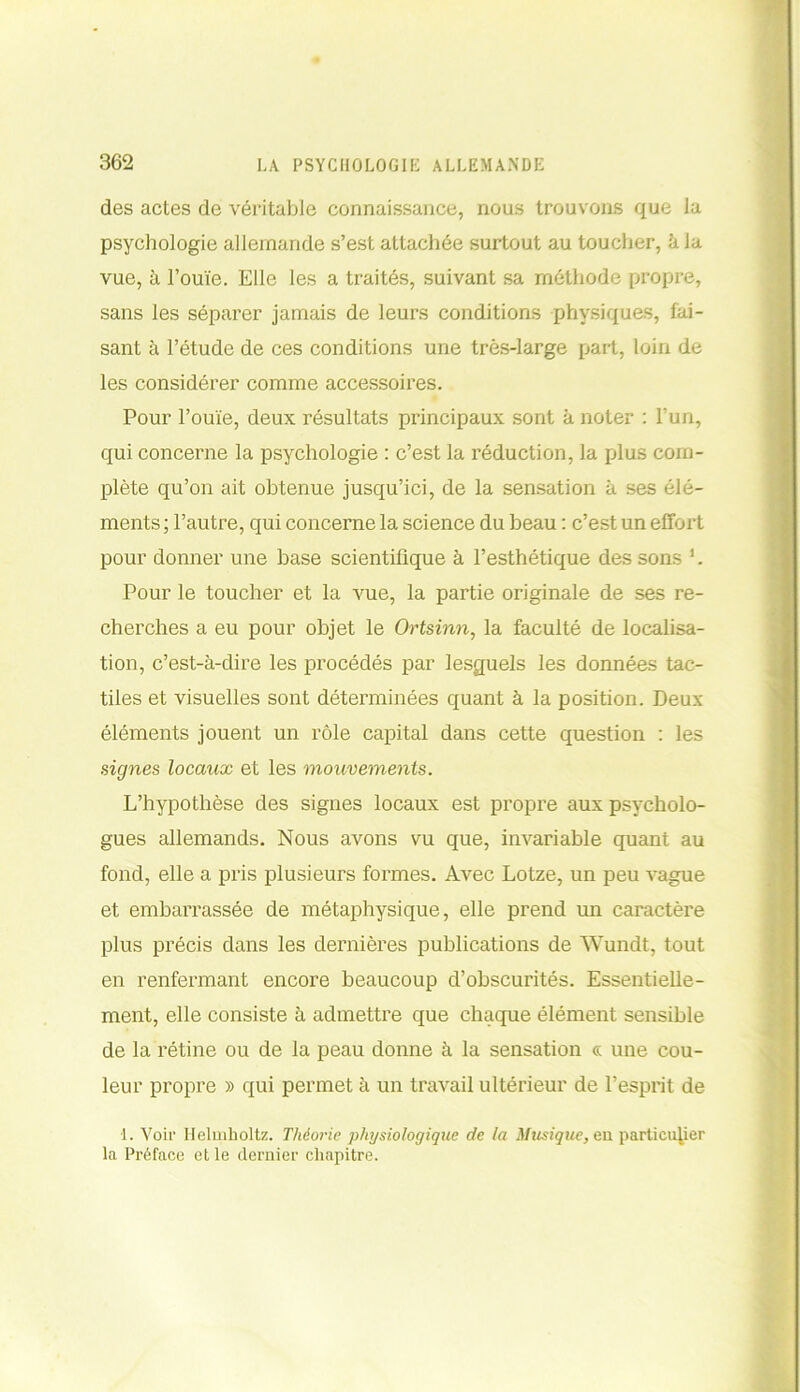 des actes de véritable connaissance, nous trouvons que la psychologie allemande s’est attachée surtout au toucher, kla vue, à l’ouïe. Elle les a traités, suivant sa méthode propre, sans les séparer jamais de leurs conditions physiques, fai- sant à l’étude de ces conditions une très-large part, loin de les considérer comme accessoires. Pour l’ouïe, deux résultats principaux sont k noter : l’un, qui concerne la psychologie : c’est la réduction, la plus com- plète qu’on ait obtenue jusqu’ici, de la sensation k ses élé- ments; l’autre, qui concerne la science du beau : c’est un effort pour donner une base scientifique k l’esthétique des sons 1. Pour le toucher et la vue, la partie originale de ses re- cherches a eu pour objet le Ortsinn, la faculté de localisa- tion, c’est-à-dire les procédés par lesquels les données tac- tiles et visuelles sont déterminées quant à la position. Deux éléments jouent un rôle capital dans cette question : les signes locaux et les mouvements. L’hypothèse des signes locaux est propre aux psycholo- gues allemands. Nous avons vu que, invariable quant au fond, elle a pris plusieurs formes. Avec Lotze, un peu vague et embarrassée de métaphysique, elle prend un caractère plus précis dans les dernières publications de Wundt, tout en renfermant encore beaucoup d’obscurités. Essentielle- ment, elle consiste k admettre que chaque élément sensible de la rétine ou de la peau donne à la sensation cc une cou- leur propre » qui permet k un travail ultérieur de l’esprit de 1. Voir Helmholtz. Théorie physiologique de la Musique, en particulier la Préface et le dernier chapitre.