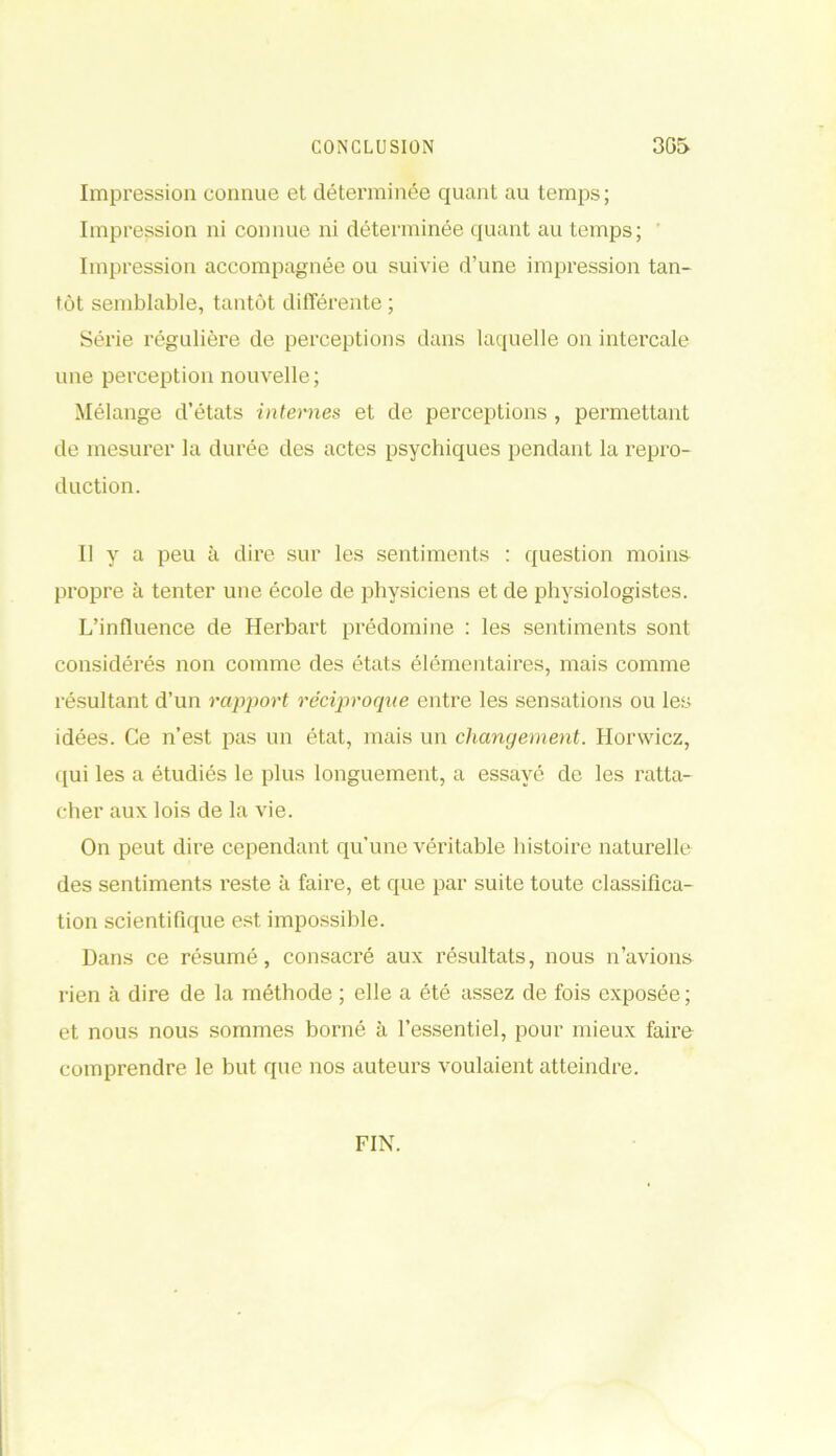 Impression connue et déterminée quant au temps; Impression ni connue ni déterminée quant au temps; Impression accompagnée ou suivie d’une impression tan- tôt semblable, tantôt différente ; Série régulière de perceptions dans laquelle on intercale une perception nouvelle; Mélange d’états internes et de perceptions , permettant de mesurer la durée des actes psychiques pendant la repro- duction. Il y a peu à dire sur les sentiments : question moins propre à tenter une école de physiciens et de physiologistes. L’influence de Herbart prédomine : les sentiments sont considérés non comme des états élémentaires, mais comme résultant d’un rapport réciproque entre les sensations ou les idées. Ce n’est pas un état, mais un changement. Horwicz, qui les a étudiés le plus longuement, a essayé de les ratta- cher aux lois de la vie. On peut dire cependant qu’une véritable histoire naturelle des sentiments reste à faire, et que par suite toute classifica- tion scientifique est impossible. Dans ce résumé, consacré aux résultats, nous n’avions rien à dire de la méthode ; elle a été assez de fois exposée ; et nous nous sommes borné à l’essentiel, pour mieux faire comprendre le but que nos auteurs voulaient atteindre. FIN.