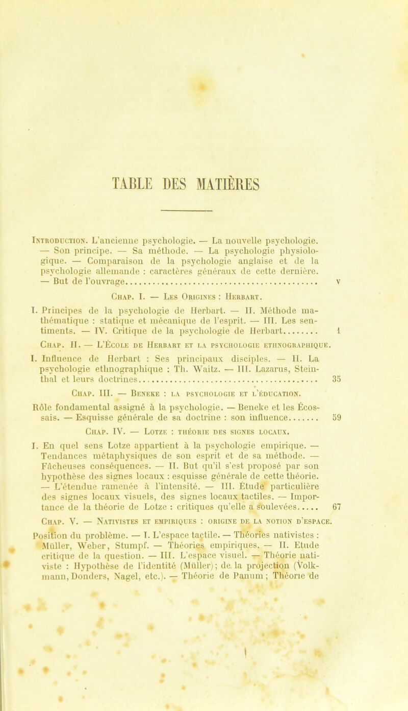 TABLE DES MATIERES Introduction. L'ancienne psychologie. — La nouvelle psychologie. — Son principe. — Sa méthode. — La psychologie physiolo- gique. — Comparaison de la psychologie anglaise et de la psychologie allemande : caractères généraux de cette dernière. — But de l’ouvrage v Chap. I. — Les Origines : Herbart. I. Principes de la psychologie de Herbart. — II. Méthode ma- thématique : statique et mécanique de l’esprit. — III. Les sen- timents. — IV. Critique de la psychologie de Herbart 1 Chap. II. — L’École de Herbart et la psychologie ethnographique. I. Influence de Herbarl : Ses principaux disciples. — II. La psychologie ethnographique : Th. Waitz. — III. Lazarus, Stein- thal et leurs doctrines 35 Chap. III. — Beneke : la psychologie et l’éducation. Rôle fondamental assigné à la psychologie. — Beneke et les Écos- sais. — Esquisse générale de sa doctrine : son influence 59 Chap. IV. — Lotze : théorie des signes locaux. I. En quel sens Lotze appartient à la psychologie empirique. — Tendances métaphysiques de son esprit et de sa méthode. — Fâcheuses conséquences. — II. But qu’il s’est proposé par son hypothèse des signes locaux : esquisse générale de cette théorie. — L’étendue ramenée à l’intensité. — III. Étude particulière des signes locaux visuels, des signes locaux tactiles. — Impor- tance de la théorie de Lotze : critiques qu’elle a soulevées 67 Chap. V. — Nativistes et empiriques : origine de la notion d’espace. Position du problème. — T. L’espace tactile. — Théories nativistes : Millier, Weber, Stumpf. — Théories empiriques. — IL Etude critique de la question. — III. L’espace visuel. — Théorie uati- viste : Hypothèse de l’identité (Millier); de la projection (Volk- mann, Donders, Nagel, etc.). — Théorie de Panum; Théorie de