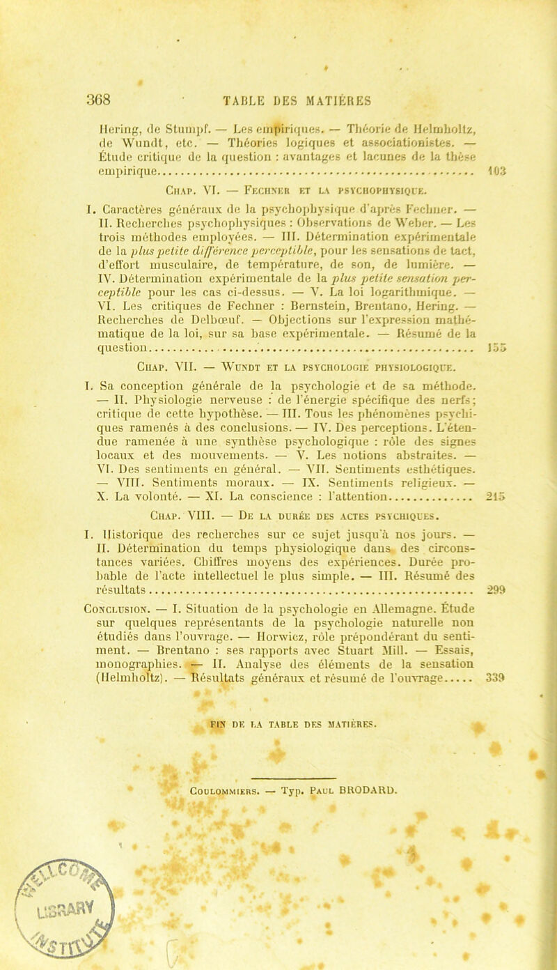 ♦ 368 TABLE DES MATIÈRES Mering, de Stumpf. — Les empiriques. — Théorie de Helmholtz, de Wundt, etc. — Théories logiques et associationistes. — Étude critique de la question : avantages et lacunes de la thèse empirique 103 Ciiap. VI. — Fechxeb et la psvcbophysiqce. I. Caractères généraux de la psychophysique d'après Fecliuer. — II. Recherches psychophysiques : Observations de Weber. — Les trois méthodes employées. — III. Détermination expérimentale de la plus petite différence perceptible, pour les sensations de tact, d’effort musculaire, de température, de son, de lumière. — IV. Détermination expérimentale de la plus petite sensation per- ceptible pour les cas ci-dessus. — V. La loi logarithmique. — VI. Les critiques de Fechner : Bernstein, Brentano, Bering. — Recherches de Delbœuf. — Objections sur l'expression mathé- matique de la loi, sur sa base expérimentale. — Résumé de la question 155 Ciiap. VIL — Wundt et la psychologie physiologique. I. Sa conception générale de la psychologie et de sa méthode. — II. Physiologie nerveuse : de l’énergie spécifique des nerfs; critique de cette hypothèse. — III. Tous les phénomènes psychi- ques ramenés à des conclusions. — IV. Des perceptions. L'éten- due ramenée à une synthèse psychologique : rôle des signes locaux et des mouvements. — V. Les notions abstraites. — VI. Des sentiments en général. — VII. Sentiments esthétiques. — VIII. Sentiments moraux. — IX. Sentiments religieux. — X. La volonté. — XL La conscience : l’attention 215 Chap. VIII. — De la durée des actes psychiques. I. Historique des recherches sur ce sujet jusqu'à nos jours. — II. Détermination du temps physiologique dans des circons- tances variées. Chiffres moyens des expériences. Durée pro- bable de l’acte intellectuel le plus simple. — III. Résumé des résultats 299 Conclusion. — I. Situation de la psychologie en Allemagne. Étude sur quelques représentants de la psychologie naturelle non étudiés dans l’ouvrage. — Borniez, rôle prépondérant du senti- ment. — Brentano : ses rapports avec Stuart Mill. — Essais, monographies.*— IL Analyse des éléments de la sensation (Helmholtz). — Résultats généraux et résumé de l'ouvrage 339 q * fin de la table des matières. ! Coulommiers. — Typ. Paul BRODARD. # $ ♦ V