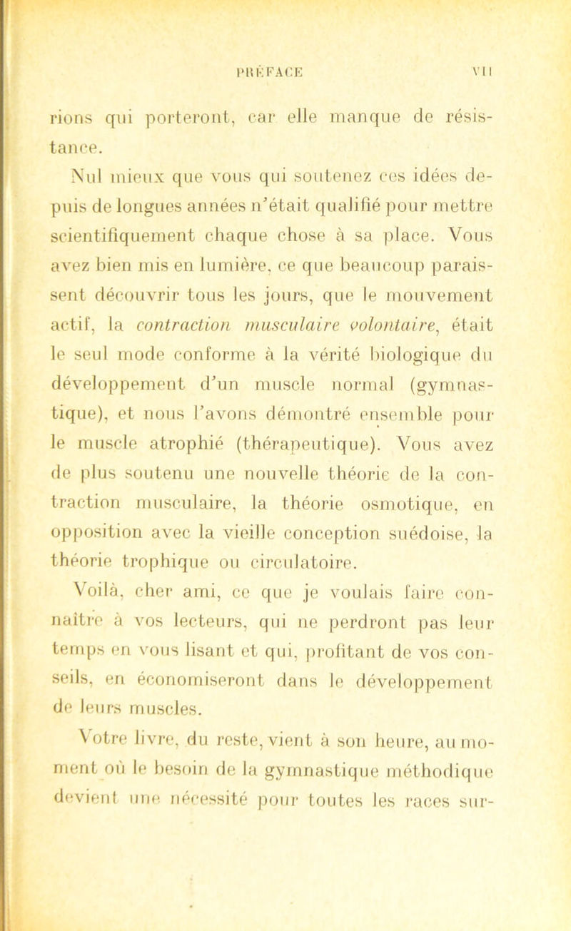 rions qui porteront, car elle manque de résis- tance. Nul mieux que vous qui soutenez ces idées de- puis de longues années n’était qualifié pour mettre scientifiquement chaque chose à sa place. Vous avez bien mis en lumière, ce que beaucoup parais- sent découvrir tous les jours, que le mouvement actif, la contraction musculaire çolojitaire, était le seul mode conforme à la vérité biologique du développement d’un muscle uormal (gymnas- tique), et nous l’avons déimmtré ensemble poul- ie muscle atrophié (thérapeutique). Vous avez de plus soutenu une nouvelle théorie de la con- traction musculaire, la théorie osmotique, en opposition avec la vieille conception suédoise, la théorie trophique ou circulatoire. Voilà, cher ami, ce que je voulais faire con- naitre à vos lecteurs, qui ne perdront pas leur temps en vous lisant et qui, profitant de vos con- seils, en économiseront dans le développement de leurs muscles. Votre livre, du reste, vient à son heure, au mo- ment où le besoin de la gymnastique méthodique devient une nécessité pour toutes les races sur-