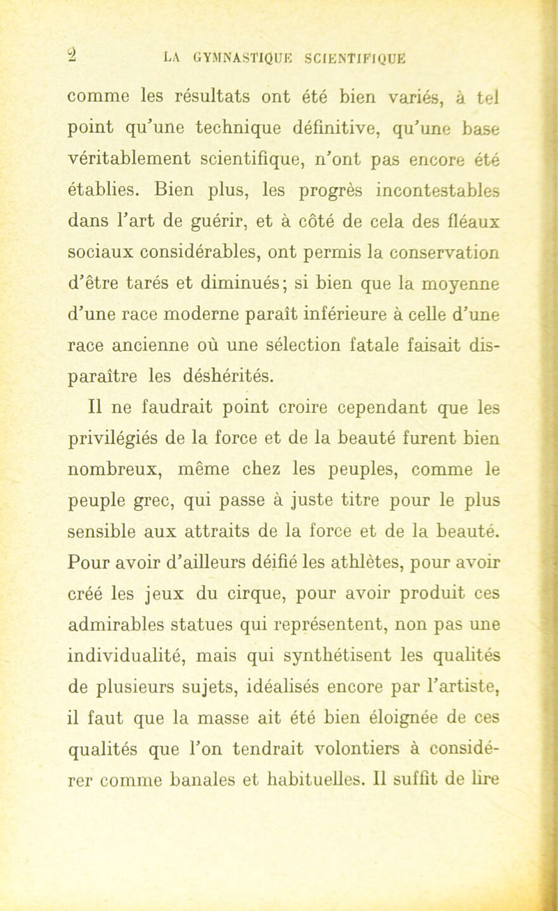 'à comme les résultats ont été bien variés, à tel point qu’une technique définitive, qu’une base véritablement scientifique, n’ont pas encore été établies. Bien plus, les progrès incontestables dans l’art de guérir, et à côté de cela des fléaux sociaux considérables, ont permis la conservation d’être tarés et diminués; si bien que la moyenne d’une race moderne paraît inférieure à celle d’une race ancienne où une sélection fatale faisait dis- paraître les déshérités. Il ne faudrait point croire cependant que les privilégiés de la force et de la beauté furent bien nombreux, même chez les peuples, comme le peuple grec, qui passe à juste titre pour le plus sensible aux attraits de la force et de la beauté. Pour avoir d’ailleurs déifié les athlètes, pour avoir créé les jeux du cirque, pour avoir produit ces admirables statues qui représentent, non pas une individualité, mais qui synthétisent les qualités de plusieurs sujets, idéalisés encore par l’artiste, il faut que la masse ait été bien éloignée de ces qualités que l’on tendrait volontiers à considé- rer comme banales et habituelles. Il suffit de lire