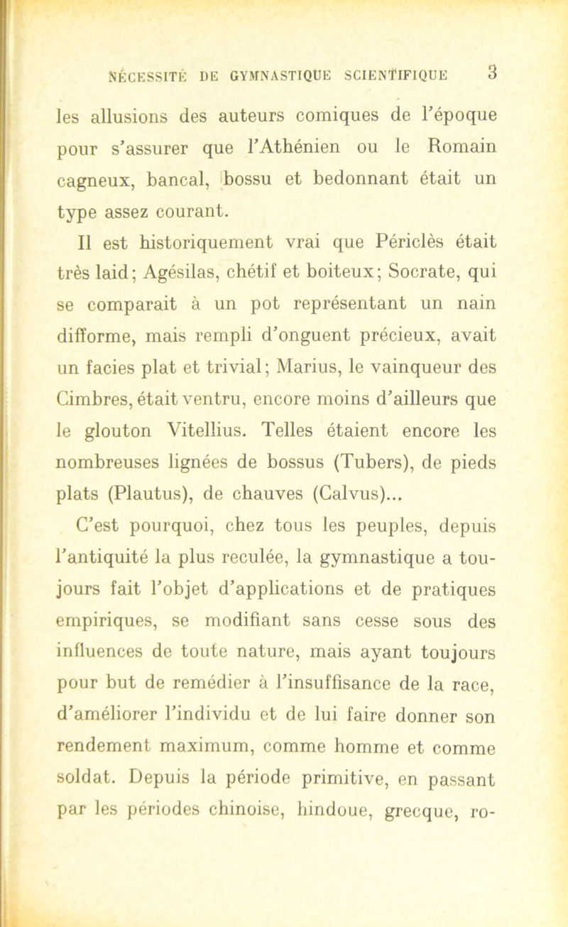 les allusions des auteurs comiques de Tépoque pour s'assurer que l’Athénien ou le Romain cagneux, bancal, ibossu et bedonnant était un type assez courant. Il est historiquement vrai que Périclès était très laid; Agésilas, chétif et boiteux; Socrate, qui se comparait à un pot représentant un nain difforme, mais rempli d’onguent précieux, avait un faciès plat et trivial ; Marins, le vainqueur des Cimbres, était ventru, encore moins d’ailleurs que le glouton Vitellius. Telles étaient encore les nombreuses lignées de bossus (Tubers), de pieds plats (Plautus), de chauves (Calvus)... C’est pourquoi, chez tous les peuples, depuis l’antiquité la plus reculée, la gymnastique a tou- jours fait l’objet d’applications et de pratiques empiriques, se modifiant sans cesse sous des influences de toute nature, mais ayant toujours pour but de remédier à l’insuffisance de la race, d’améliorer l’individu et de lui faire donner son rendement maximum, comme homme et comme soldat. Depuis la période primitive, en passant par les périodes chinoise, hindoue, grecque, ro-