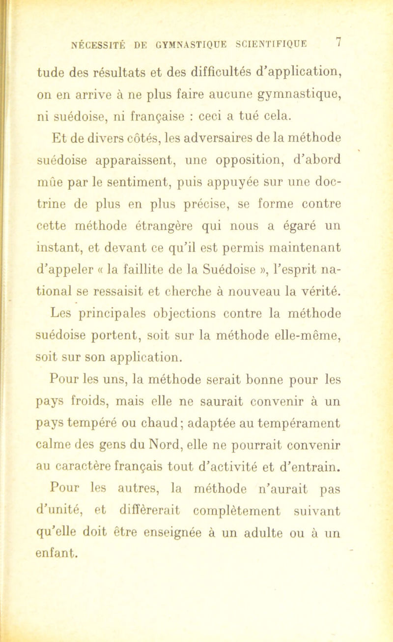tude des résultats et des difficultés d’application, on en arrive à ne plus faire aucune gymnastique, ni suédoise, ni française : ceci a tué cela. Et de divers côtés, les adversaires de la méthode suédoise apparaissent, une opposition, d’abord mûe par le sentiment, puis appuyée sur une doc- trine de plus en plus précise, se forme contre cette méthode étrangère qui nous a égaré un instant, et devant ce qu’il est permis maintenant d’appeler « la faillite de la Suédoise », l’esprit na- tional se ressaisit et cherche à nouveau la vérité. Les principales objections contre la méthode suédoise portent, soit sur la méthode elle-même, soit sur son application. Pour les uns, la méthode serait bonne pour les pays froids, mais elle ne saurait convenir à un pays tempéré ou chaud ; adaptée au tempérament calme des gens du Nord, elle ne pourrait convenir au caractère français tout d’activité et d’entrain. Pour les autres, la méthode n’aurait pas d’unité, et différerait complètement suivant qu’elle doit être enseignée à un adulte ou à un enfant.