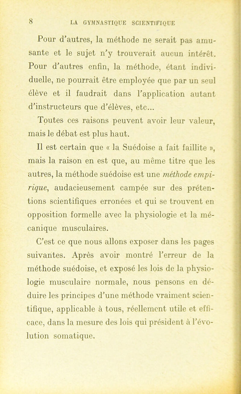 Pour d’autres, la méthode ne serait pas amu- sante et le sujet n’y trouverait aucun intérêt. Pour d’autres enfin, la méthode, étant indivi- duelle, ne pourrait être employée que par un seul élève et il faudrait dans l’application autant d’instructeurs que d’élèves, etc... Toutes ces raisons peuvent avoir leur valeur, mais le débat est plus haut. Il est certain que « la Suédoise a fait faillite », mais la raison en est que, au même titre que les autres, la méthode suédoise est une méthode empi- rique, audacieusement campée sur des préten- tions scientifiques erronées et qui se trouvent en opposition formelle avec la physiologie et la mé- canique musculaires. C’est ce que nous allons exposer dans les pages suivantes. Après avoir montré l’erreur de la méthode suédoise, et exposé les lois de la physio- logie musculaire normale, nous pensons en dé- duire les principes d’une méthode vraiment scien- tifique, applicable à tous, réellement utile et effi- cace, dans la mesure des lois qui président à l’évo- lution somatique.