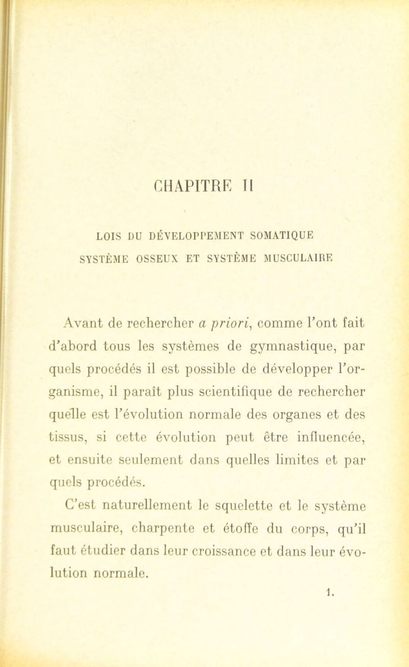 CHAPITRE 11 LOIS ÜU DÉVELOPPEMENT SOMATIQUE SYSTÈME OSSEUX ET SYSTÈME MUSCULAIRE Avant de rechercher a priori^ comme Tont fait d’abord tous les systèmes de gymnastique, par quels procédés il est possible de développer l’or- ganisme, il paraît plus scientifique de rechercher quelle est l’évolution normale des organes et des tissus, si cette évolution peut être influencée, et ensuite seulement dans quelles limites et par quels procédés. C’est naturellement le squelette et le système musculaire, charpente et étoffe du corps, qu’il faut étudier dans leur croissance et dans leur évo- lution normale. 1.