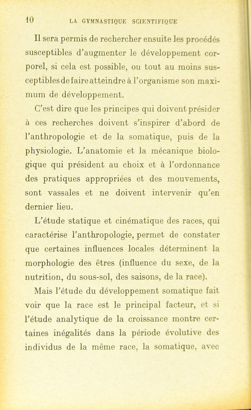 Il sera permis de rechercher ensuite les procédés susceptibles d’augmenter le développement cor- porel, si cela est possible, ou tout au moins sus- ceptibles de faire atteindre à l’organisme son maxi- mum de développement. C’est dire que les principes qui doivent présider à ces recherches doivent s’inspirer d’abord de l’anthropologie et de la somatique, puis de la physiologie. L’anatomie et la mécanique biolo- gique qui président au choix et à l’ordonnance des pratiques appropriées et des mouvements, sont vassales et ne doivent intervenir qu’en dernier lieu. L’étude statique et cinématique des races, qui caractérise l’anthropologie, permet de constater que certaines influences locales déterminent la morphologie des êtres (influence du sexe, de la nutrition, du sous-sol, des saisons, de la race). Mais l’étude du développement somatique fait voir que la race est le principal facteur, et si l’étude analytique de la croissance montre cer- taines inégalités dans la période évolutive des individus de la même race, la somatique, avec