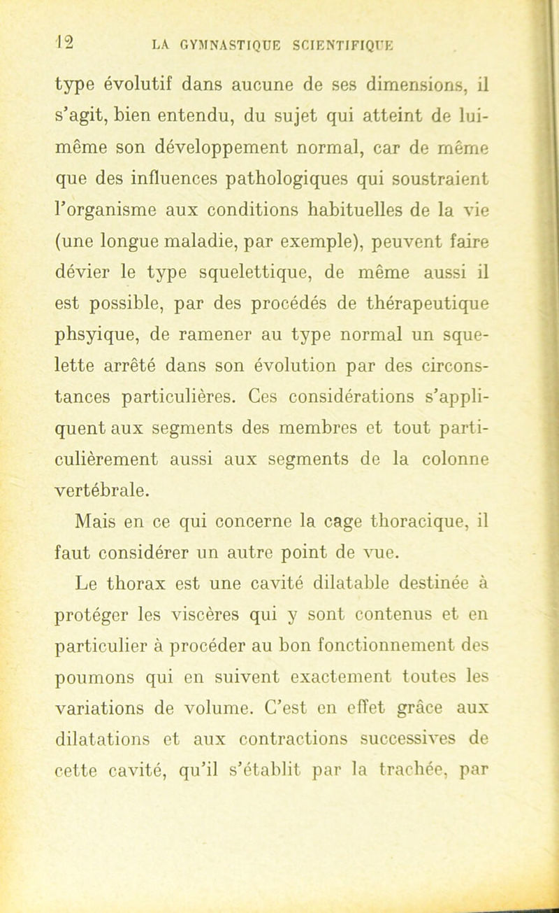 type évolutif dans aucune de ses dimensions, il s’agit, bien entendu, du sujet qui atteint de lui- même son développement normal, car de même que des influences pathologiques qui soustraient l’organisme aux conditions habituelles de la vie (une longue maladie, par exemple), peuvent faire dévier le type squelettique, de même aussi il est possible, par des procédés de thérapeutique phsyique, de ramener au type normal un sque- lette arrêté dans son évolution par des circons- tances particulières. Ces considérations s’appli- quent aux segments des membres et tout parti- culièrement aussi aux segments de la colonne vertébrale. Mais en ce qui concerne la cage thoracique, il faut considérer un autre point de vue. Le thorax est une cavité dilatable destinée à protéger les viscères qui y sont contenus et en particulier à procéder au bon fonctionnement des poumons qui en suivent exactement toutes les variations de volume. C’est en effet grâce aux dilatations et aux contractions successives de cette cavité, qu’il s’établit par la trachée, par J