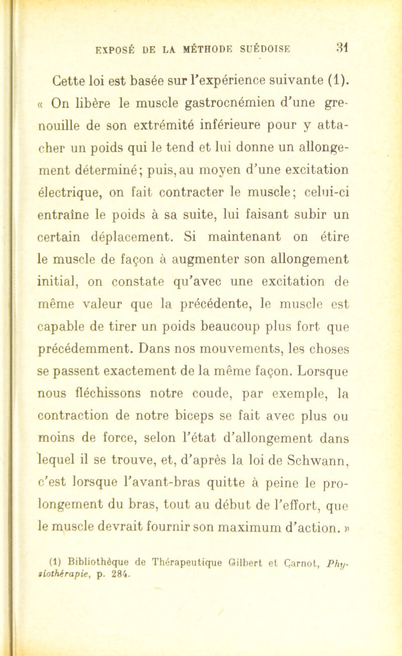 Cette loi est basée sur l’expérience suivante (1). « On libère le muscle gastrocnémien d’une gre- nouille de son extrémité inférieure pour y atta- cher un poids qui le tend et lui donne un allonge- ment déterminé ; puis, au moyen d’une excitation électrique, on fait contracter le muscle; celui-ci entraîne le poids à sa suite, lui faisant subir un certain déplacement. Si maintenant on étire le muscle de façon à augmenter son allongement initial, on constate qu’avec une excitation de même valeur que la précédente, le muscle est capable de tirer un poids beaucoup plus fort que précédemment. Dans nos mouvements, les choses se passent exactement de la même façon. Lorsque nous fléchissons notre coude, par exemple, la contraction de notre biceps se fait avec plus ou moins de force, selon l’état d’allongement dans lequel il se trouve, et, d’après la loi de Schwann, c’est lorsque l’avant-bras quitte à peine le pro- longement du bras, tout au début de l’effort, que le muscle devrait fournir son maximum d’action. (1) Bibliothèque de Thérapeutique Gilbert et Carnot, Phy- siothérapie, p. 284.