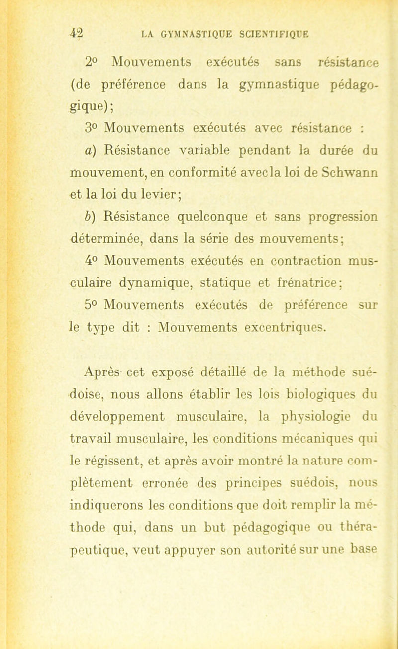 2° Mouvements exécutés sans résistance (de préférence dans la gymnastique pédago- gique) ; 3° Mouvements exécutés avec résistance : a) Résistance variable pendant la durée du mouvement, en conformité avec la loi de Schwann et la loi du levier ; h) Résistance quelconque et sans progression déterminée, dans la série des mouvements; 4° Mouvements exécutés en contraction mus- culaire dynamique, statique et frénatrice; 5° Mouvements exécutés de préférence sur le type dit : Mouvements excentriques. Après cet exposé détaillé de la méthode sué- doise, nous allons établir les lois biologiques du développement musculaire, la physiologie du travail musculaire, les conditions mécaniques qui le régissent, et après avoir montré la nature com- plètement erronée des principes suédois, nous indiquerons les conditions que doit remplir la mé- thode qui, dans un but pédagogique ou théra- peutique, veut appuyer son autorité sur une base