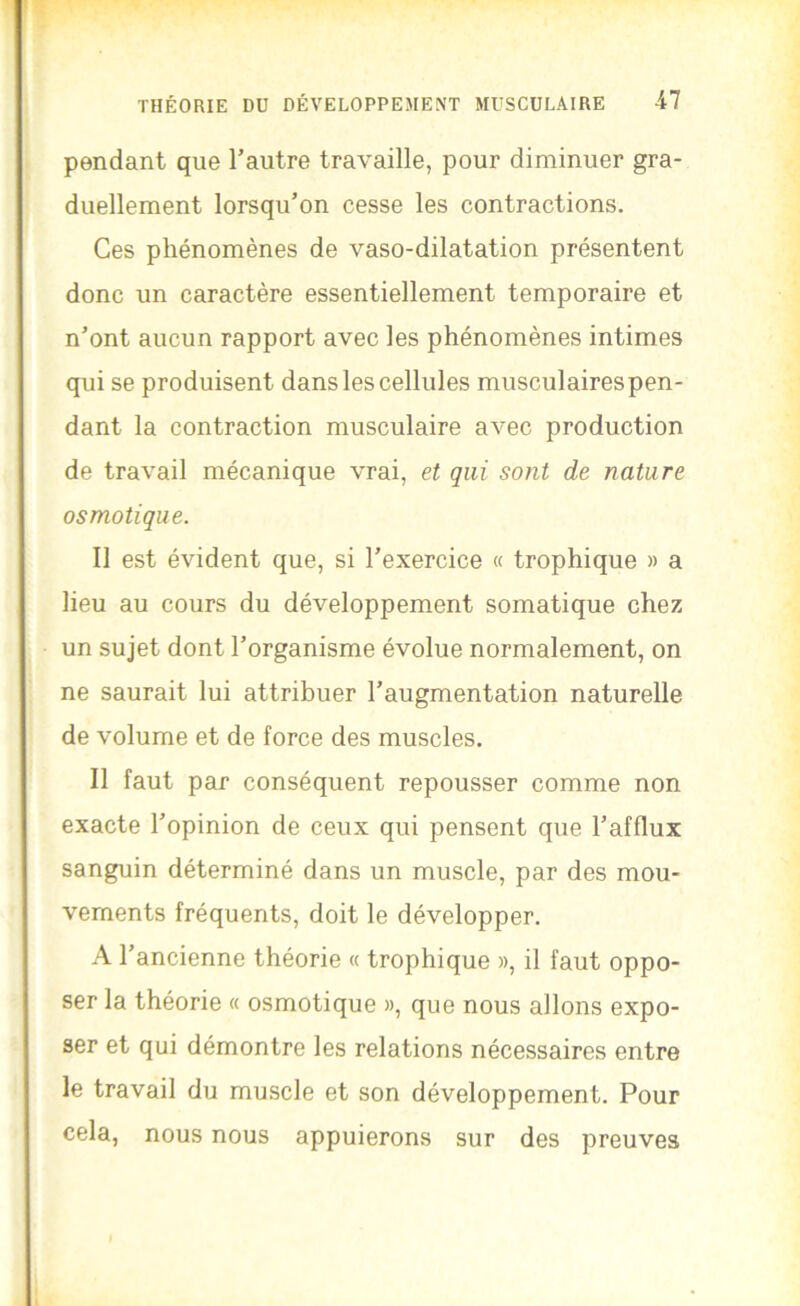 pendant que l’autre travaille, pour diminuer gra- duellement lorsqu’on cesse les contractions. Ces phénomènes de vaso-dilatation présentent donc un caractère essentiellement temporaire et n’ont aucun rapport avec les phénomènes intimes qui se produisent dans les cellules musculaires pen- dant la contraction musculaire avec production de travail mécanique vrai, et qui sont de nature osmotique. Il est évident que, si l’exercice « trophique » a lieu au cours du développement somatique chez un sujet dont l’organisme évolue normalement, on ne saurait lui attribuer l’augmentation naturelle de volume et de force des muscles. Il faut par conséquent repousser comme non exacte l’opinion de ceux qui pensent que l’afflux sanguin déterminé dans un muscle, par des mou- vements fréquents, doit le développer. A l’ancienne théorie « trophique », il faut oppo- ser la théorie « osmotique », que nous allons expo- ser et qui démontre les relations nécessaires entre le travail du muscle et son développement. Pour cela, nous nous appuierons sur des preuves