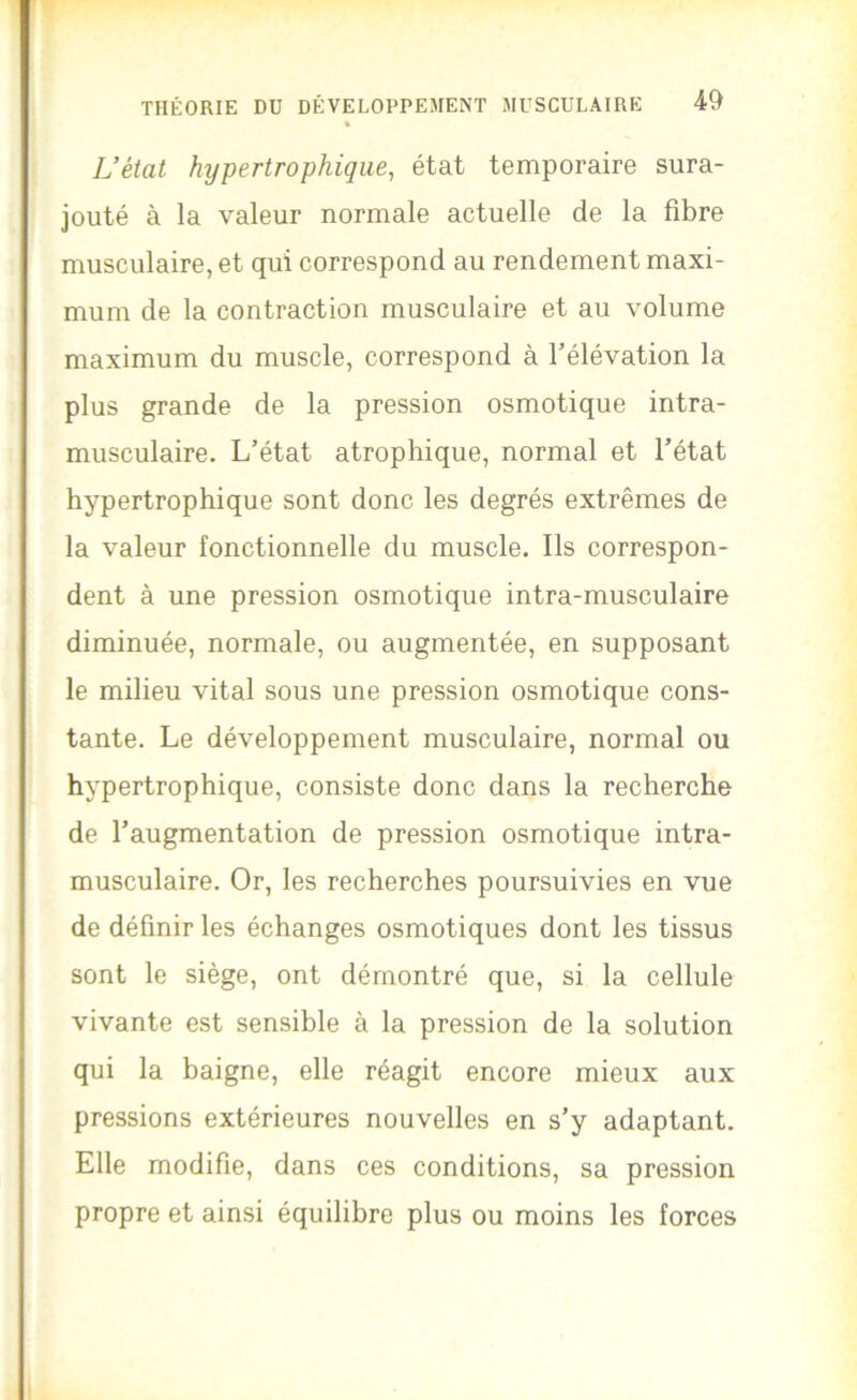 L’état hypertrophique, état temporaire sura- jouté à la valeur normale actuelle de la fibre musculaire, et qui correspond au rendement maxi- mum de la contraction musculaire et au volume maximum du muscle, correspond à l’élévation la plus grande de la pression osmotique intra- musculaire. L’état atrophique, normal et l’état hypertrophique sont donc les degrés extrêmes de la valeur fonctionnelle du muscle. Ils correspon- dent à une pression osmotique intra-musculaire diminuée, normale, ou augmentée, en supposant le milieu vital sous une pression osmotique cons- tante. Le développement musculaire, normal ou hypertrophique, consiste donc dans la recherche de l’augmentation de pression osmotique intra- musculaire. Or, les recherches poursuivies en vue de définir les échanges osmotiques dont les tissus sont le siège, ont démontré que, si la cellule vivante est sensible à la pression de la solution qui la baigne, elle réagit encore mieux aux pressions extérieures nouvelles en s’y adaptant. Elle modifie, dans ces conditions, sa pression propre et ainsi équilibre plus ou moins les forces