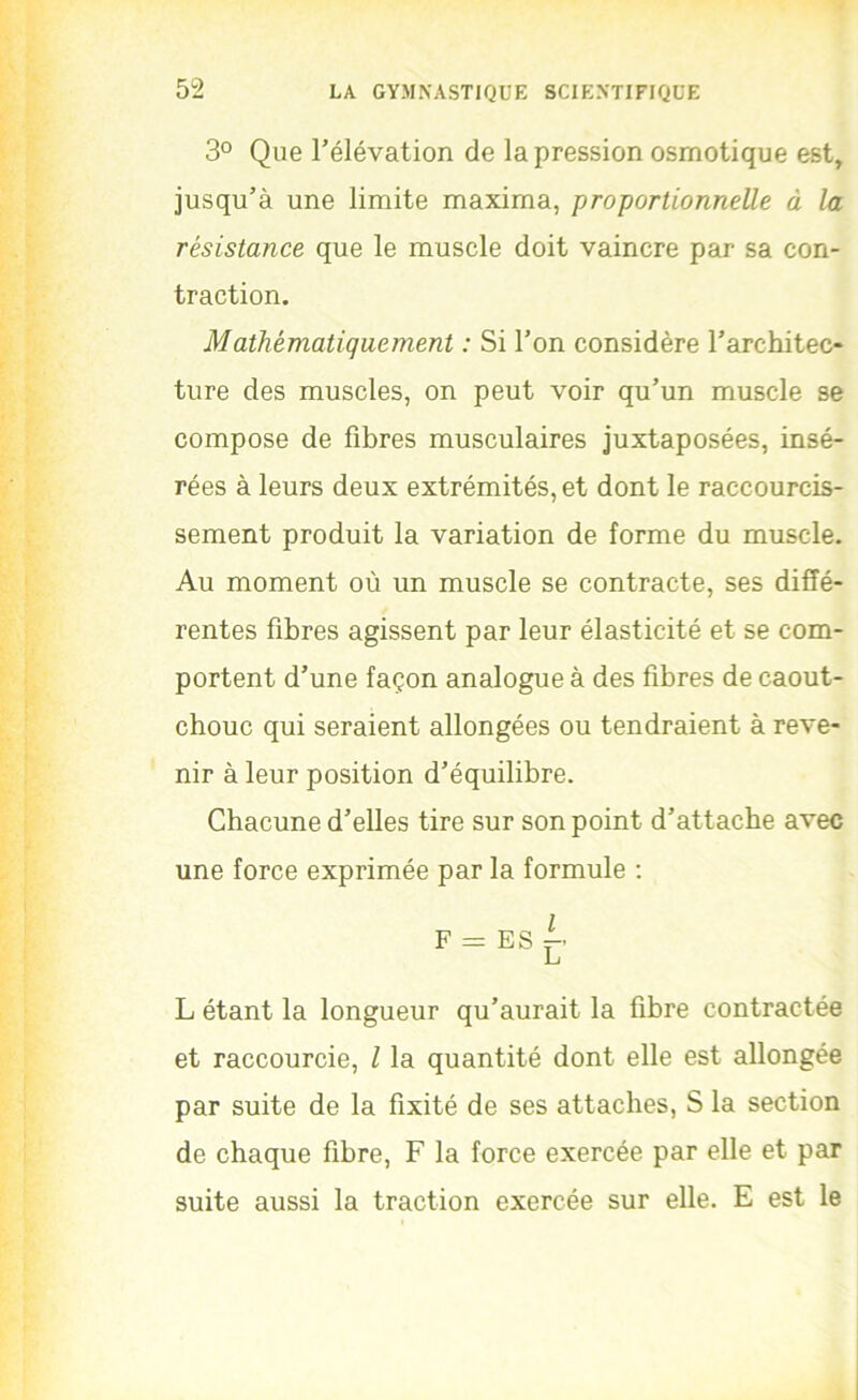 3° Que l’élévation de la pression osmotique est, jusqu’à une limite maxima, proportionnelle à la résistance que le muscle doit vaincre par sa con- traction. Mathématiquement : Si l’on considère l’architec- ture des muscles, on peut voir qu’un muscle se compose de fibres musculaires juxtaposées, insé- rées à leurs deux extrémités, et dont le raccourcis- sement produit la variation de forme du muscle. Au moment où un muscle se contracte, ses diffé- rentes fibres agissent par leur élasticité et se com- portent d’une façon analogue à des fibres de caout- chouc qui seraient allongées ou tendraient à reve- nir à leur position d’équilibre. Chacune d’elles tire sur son point d’attache avec une force exprimée par la formule ; F = ES i_i L étant la longueur qu’aurait la fibre contractée et raccourcie, l la quantité dont elle est allongée par suite de la fixité de ses attaches, S la section de chaque fibre, F la force exercée par elle et par suite aussi la traction exercée sur elle. E est le