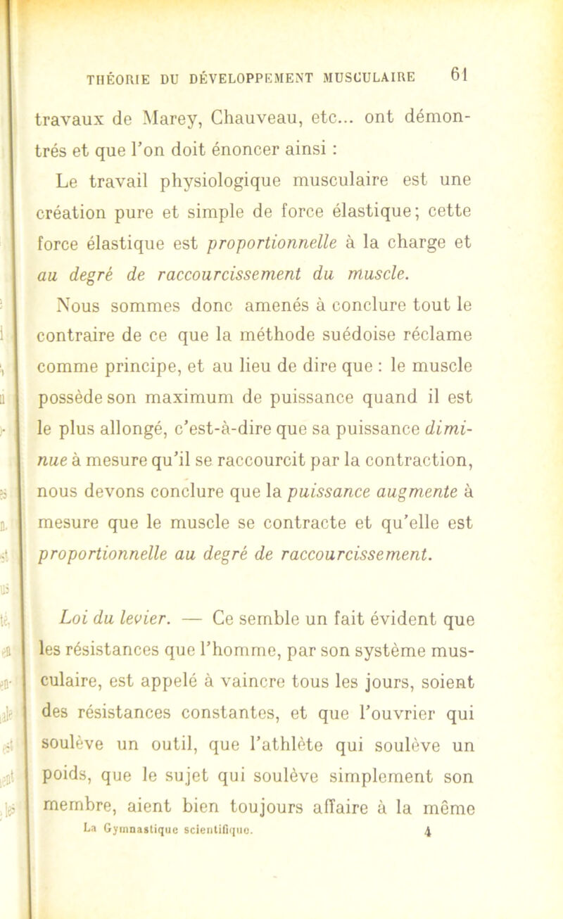 travaux de Marey, Chauveau, etc... ont démon- trés et que Ton doit énoncer ainsi : Le travail physiologique musculaire est une création pure et simple de force élastique; cette force élastique est proportionnelle à la charge et au degré de raccourcissement du muscle. Nous sommes donc amenés à conclure tout le contraire de ce que la méthode suédoise réclame comme principe, et au lieu de dire que : le muscle possède son maximum de puissance quand il est le plus allongé, c’est-à-dire que sa puissance dimi- nue à mesure qu’il se raccourcit par la contraction, nous devons conclure que la puissance augmente à mesure que le muscle se contracte et qu’elle est proportionnelle au degré de raccourcissement. Loi du levier. — Ce semble un fait évident que les résistances que l’homme, par son système mus- culaire, est appelé à vaincre tous les jours, soient des résistances constantes, et que l’ouvrier qui soulève un outil, que l’athlète qui soulève un poids, que le sujet qui soulève simplement son membre, aient bien toujours affaire à la même La Gymnastique scientifique. 4