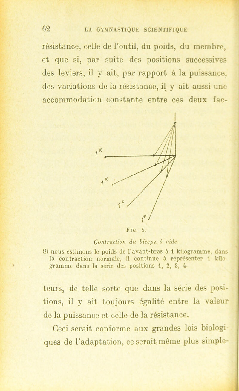 résistance, celle de l’outil, du poids, du membre, et que si, par suite des positions successives des leviers, il y ait, par rapport à la puissance, des variations de la résistance, il y ait aussi une accommodation constante entre ces deux fac- Contraction du biceps à vide. Si nous estimons le poids de l’avant-bras à 1 kilogramme, dans la contraction normale, il continue à représenter 1 kilo- gramme dans la série des positions 1, 2, 3, 4. teurs, de telle sorte que dans la série des posi- tions, il y ait toujours égalité entre la valeur de la puissance et celle de la résistance. Ceci serait conforme aux grandes lois biologi- ques de l’adaptation, ce serait même plus simple-