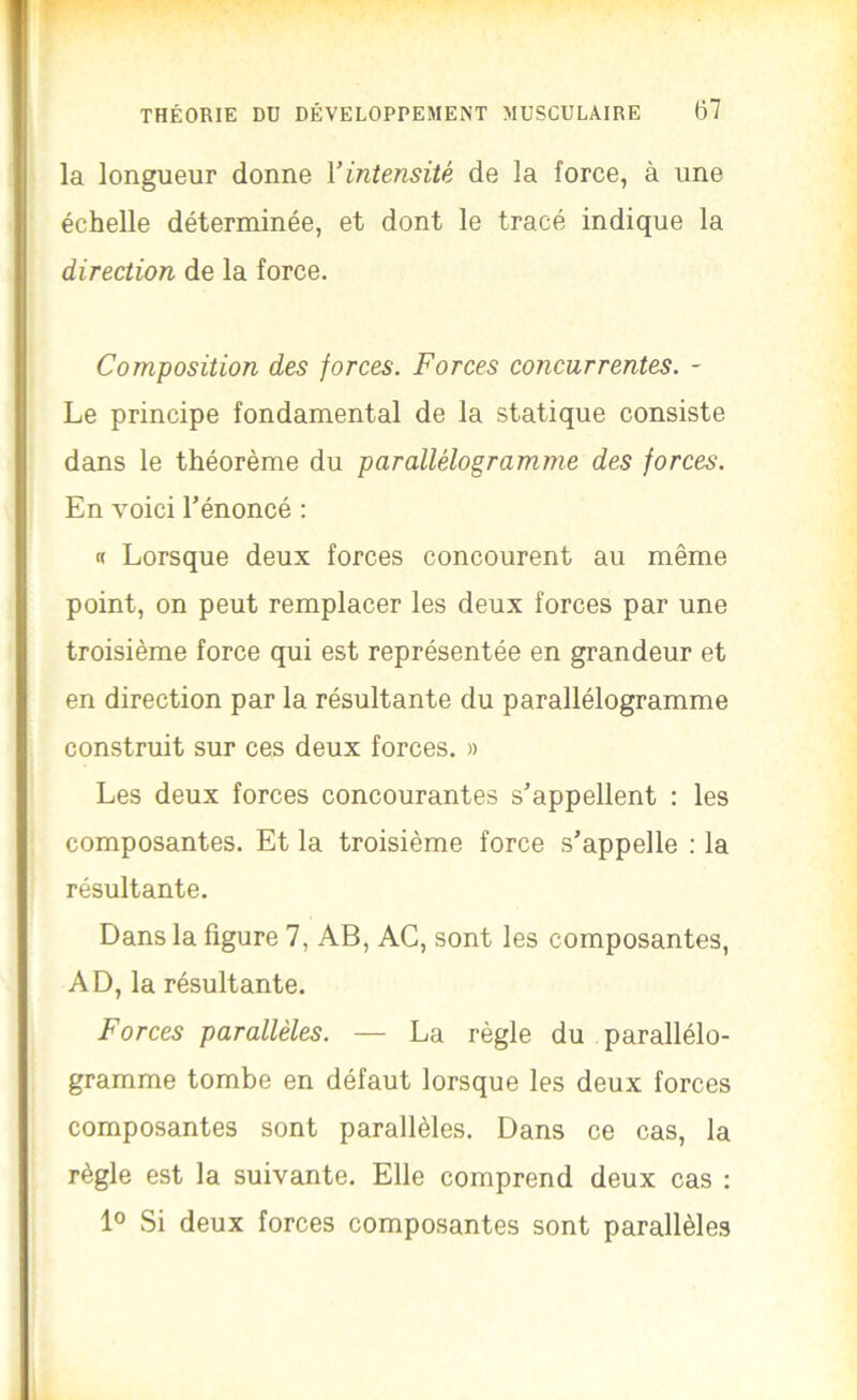 la longueur donne Y intensité de la force, à une échelle déterminée, et dont le tracé indique la direction de la force. Composition des forces. Forces concurrentes. - Le principe fondamental de la statique consiste dans le théorème du parallélogramme des forces. En voici l’énoncé : « Lorsque deux forces concourent au même point, on peut remplacer les deux forces par une troisième force qui est représentée en grandeur et en direction par la résultante du parallélogramme construit sur ces deux forces. » Les deux forces concourantes s’appellent : les composantes. Et la troisième force s’appelle : la résultante. Dans la figure 7, AB, AC, sont les composantes, AD, la résultante. Forces parallèles. — La règle du parallélo- gramme tombe en défaut lorsque les deux forces composantes sont parallèles. Dans ce cas, la règle est la suivante. Elle comprend deux cas : 10 Si deux forces composantes sont parallèles