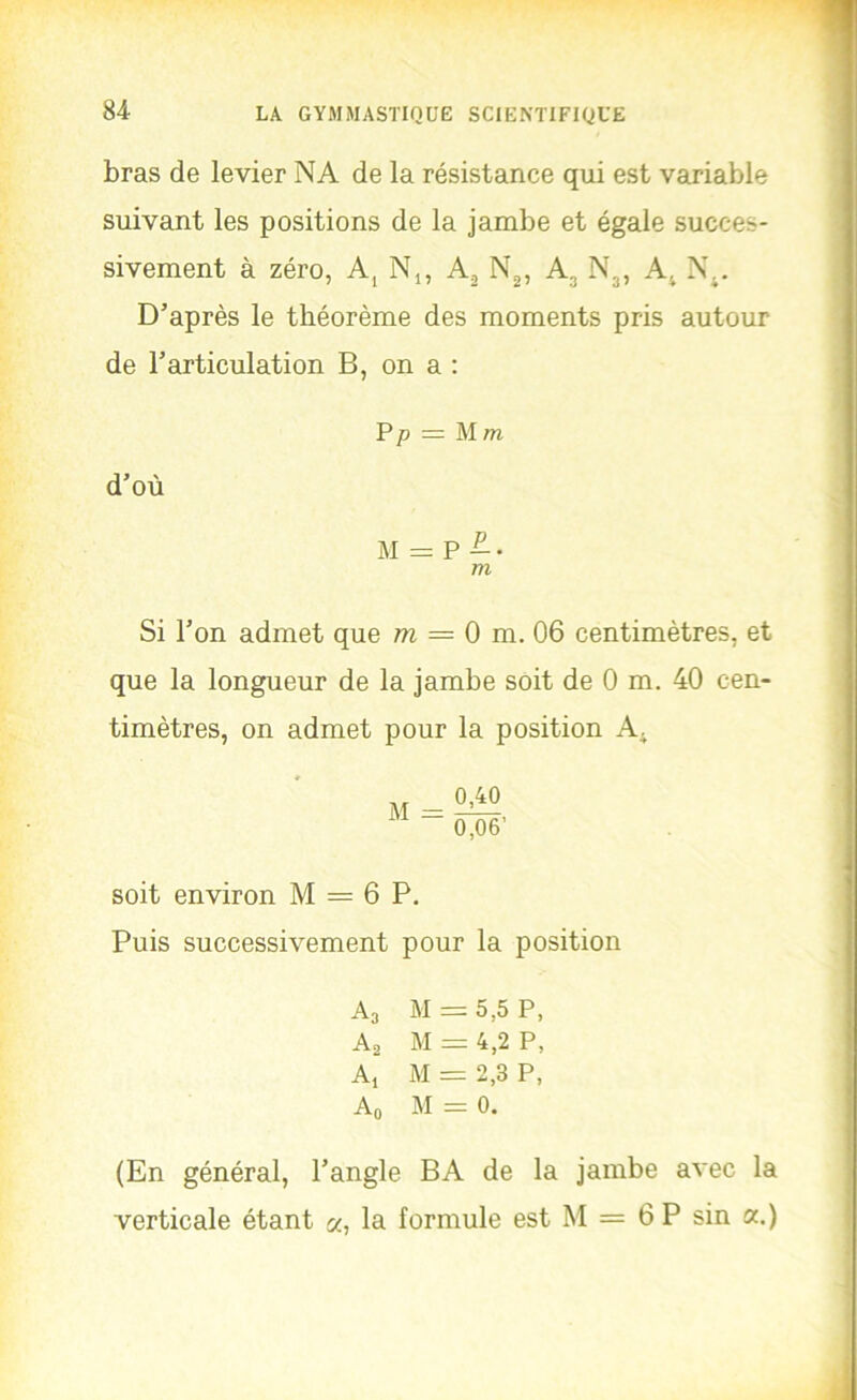 bras de levier NA de la résistance qui est variable suivant les positions de la jambe et égale succes- sivement à zéro, A, N,, A, N^, A, Nj, A^ N\. D’après le théorème des moments pris autour de l’articulation B, on a : d’où P P = Mm M Si l’on admet que = 0 m. 06 centimètres, et que la longueur de la jambe soit de 0 m. 40 cen- timètres, on admet pour la position A^ soit environ M = 6 P, Puis successivement pour la position A3 M = 5,5 P, Aa M ^ 4,2 P, A, M = 2,3 P, Ao M = 0. (En général, l’angle BA de la jambe avec la verticale étant a, la formule est M = 6 P sin a.)