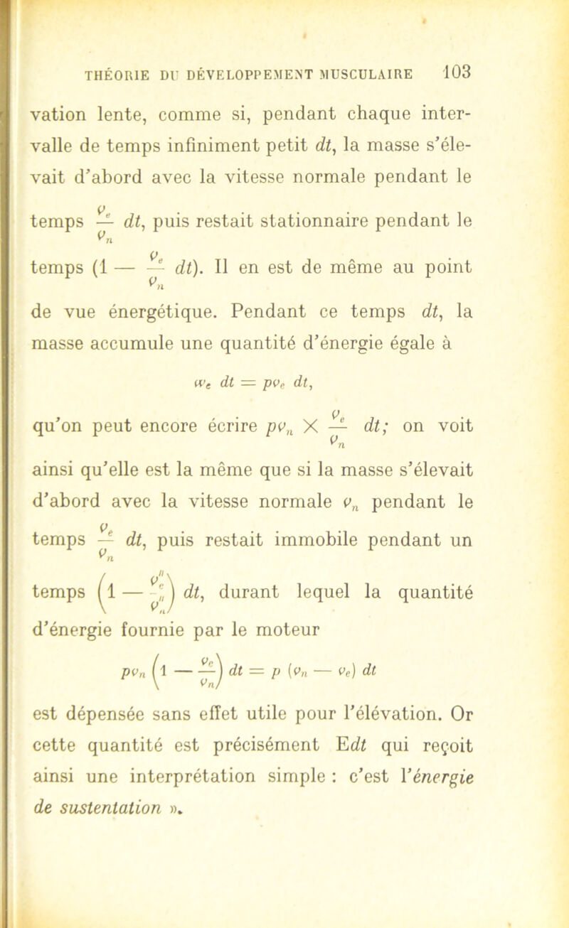 vation lente, comme si, pendant chaque inter- valle de temps infiniment petit dt^ la masse s’éle- vait d’abord avec la vitesse normale pendant le temps di, puis restait stationnaire pendant le temps (1 — — dt). 11 en est de même au point de vue énergétique. Pendant ce temps dt^ la masse accumule une quantité d’énergie égale à Wg dt — pVe dt, qu’on peut encore écrire X — dt; on voit ainsi qu’elle est la même que si la masse s’élevait d’abord avec la vitesse normale pendant le P temps — dt, puis restait immobile pendant un temps dt, durant lequel la quantité d’énergie fournie par le moteur PVn dt = P [Vn Ve) dt est dépensée sans effet utile pour l’élévation. Or cette quantité est précisément Edi qui reçoit ainsi une interprétation simple : c’est Vénergie de sustentation »»