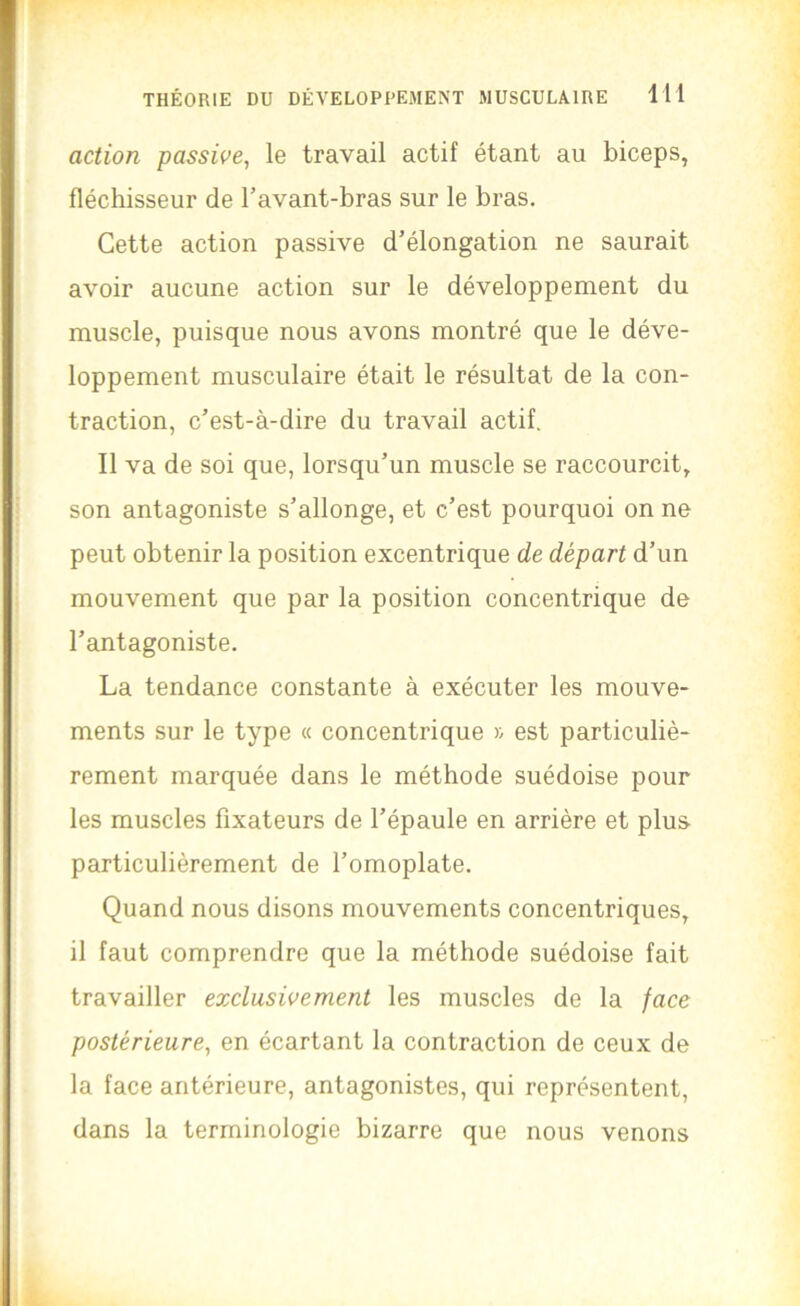 action passive, le travail actif étant au biceps, fléchisseur de Tavant-bras sur le bras. Cette action passive d’élongation ne saurait avoir aucune action sur le développement du muscle, puisque nous avons montré que le déve- loppement musculaire était le résultat de la con- traction, c’est-à-dire du travail actif. Il va de soi que, lorsqu’un muscle se raccourcit, son antagoniste s’allonge, et c’est pourquoi on ne peut obtenir la position excentrique de départ d’un mouvement que par la position concentrique de l’antagoniste. La tendance constante à exécuter les mouve- ments sur le type « concentrique >; est particuliè- rement marquée dans le méthode suédoise pour les muscles fixateurs de l’épaule en arrière et plus particulièrement de l’omoplate. Quand nous disons mouvements concentriques, il faut comprendre que la méthode suédoise fait travailler exclusivement les muscles de la face postérieure, en écartant la contraction de ceux de la face antérieure, antagonistes, qui représentent, dans la terminologie bizarre que nous venons