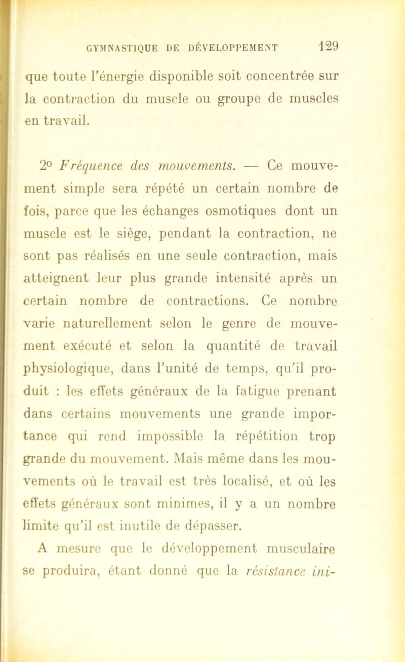 que toute l’énergie disponible soit concentrée sur la contraction du muscle ou groupe de muscles en travail. 2° Fréquence des mouvements. — Ce mouve- ment simple sera répété un certain nombre de fois, parce que les échanges osmotiques dont un muscle est le siège, pendant la contraction, ne sont pas réalisés en une seule contraction, mais atteignent leur plus grande intensité après un certain nombre de contractions. Ce nombre varie naturellement selon le genre de mouve- ment exécuté et selon la quantité de travail physiologique, dans l’unité de temps, qu’il pro- duit : les effets généraux de la fatigue prenant dans certains mouvements une grande impor- tance qui rend impossible la répétition trop grande du mouvement. Mais même dans les mou- vements où le travail est très localisé, et où les effets généraux sont minimes, il y a un nombre limite qu’il est inutile de dépasser. A mesure que le développement musculaire se produira, étant donné que la résistance ini-