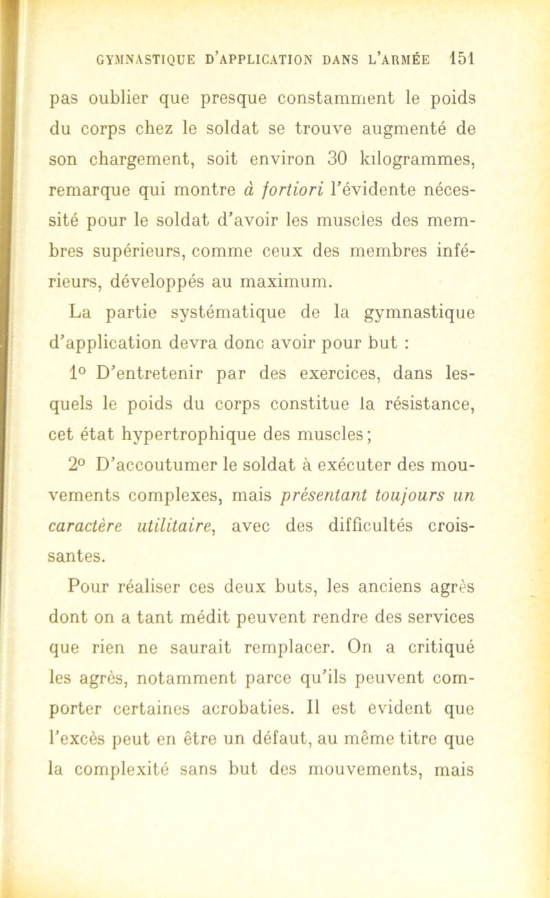 pas oublier que presque constamment le poids du corps chez le soldat se trouve augmenté de son chargement, soit environ 30 kilogrammes, remarque qui montre à fortiori l’évidente néces- sité pour le soldat d’avoir les muscles des mem- bres supérieurs, comme ceux des membres infé- rieurs, développés au maximum. La partie systématique de la gymnastique d’application devra donc avoir pour but : 1° D’entretenir par des exercices, dans les- quels le poids du corps constitue la résistance, cet état hypertrophique des muscles ; 2° D’accoutumer le soldat à exécuter des mou- vements complexes, mais présentant toujours un caractère utilitaire, avec des difficultés crois- santes. Pour réaliser ces deux buts, les anciens agrès dont on a tant médit peuvent rendre des services que rien ne saurait remplacer. On a critiqué les agrès, notamment parce qu’ils peuvent com- porter certaines acrobaties. Il est évident que l’excès peut en être un défaut, au même titre que la complexité sans but des mouvements, mais