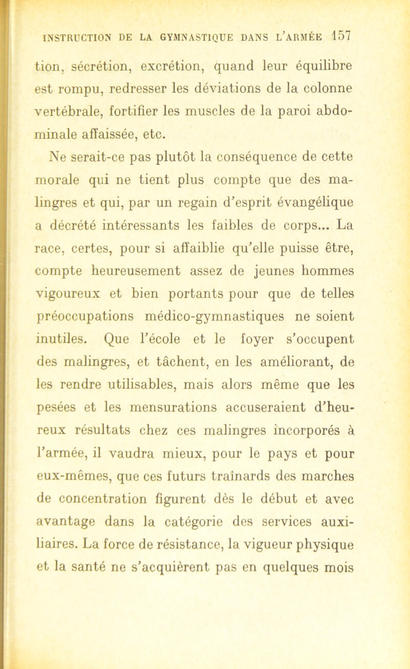 tion, sécrétion, excrétion, quand leur équilibre est rompu, redresser les déviations de la colonne vertébrale, fortifier les muscles de la paroi abdo- minale affaissée, etc. Ne serait-ce pas plutôt la conséquence de cette morale qui ne tient plus compte que des ma- lingres et qui, par un regain d’esprit évangélique a décrété intéressants les faibles de corps... La race, certes, pour si affaiblie qu’elle puisse être, compte heureusement assez de jeunes hommes vigoureux et bien portants pour que de telles préoccupations médico-gymnastiques ne soient inutiles. Que l’école et le foyer s’occupent des malingres, et tâchent, en les améliorant, de les rendre utilisables, mais alors même que les pesées et les mensurations accuseraient d’heu- reux résultats chez ces malingres incorporés à l’armée, il vaudra mieux, pour le pays et pour eux-mêmes, que ces futurs traînards des marches de concentration figurent dès le début et avec avantage dans la catégorie des services auxi- liaires. La force de résistance, la vigueur physique et la santé ne s’acquièrent pas en quelques mois