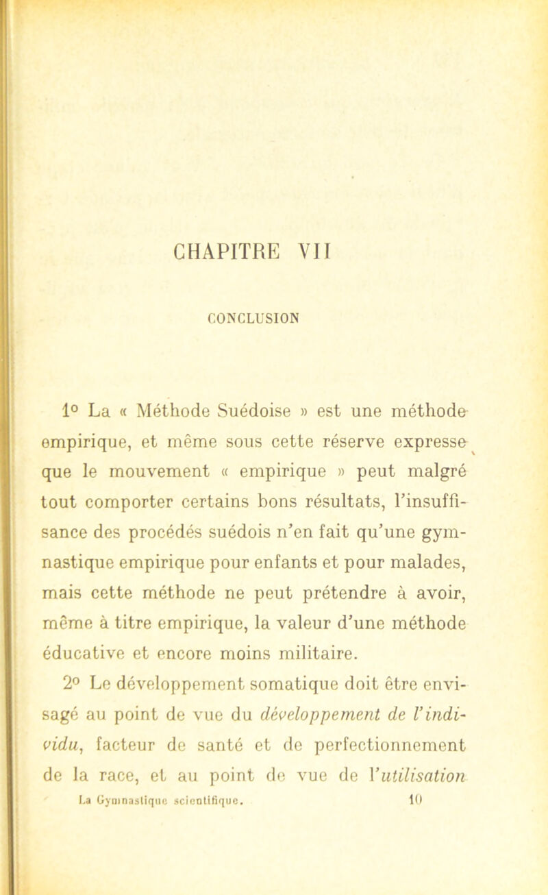 CHAPITRE VII CONCLUSION 1° La « Méthode Suédoise » est une méthode empirique, et même sous cette réserve expresse que le mouvement « empirique » peut malgré tout comporter certains bons résultats, Tinsuffî- sance des procédés suédois n’en fait qu’une gym- nastique empirique pour enfants et pour malades, mais cette méthode ne peut prétendre à avoir, même à titre empirique, la valeur d’une méthode éducative et encore moins militaire. 2° Le développement somatique doit être envi- sagé au point de vue du développement de l’indi- vidu, facteur de santé et de perfectionnement de la race, et au point de vue de Vutilisation La Uyninasliqiic jcicntitiquc. 10