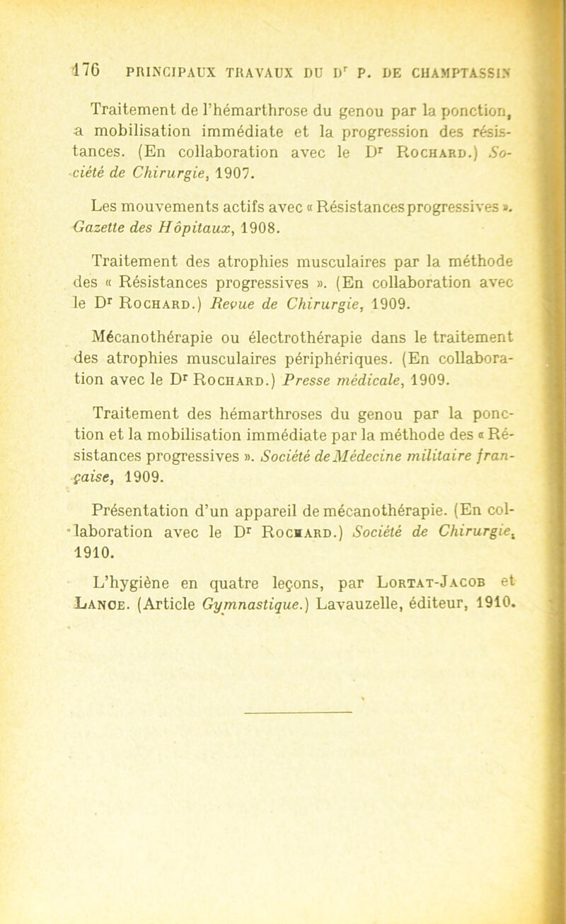 Traitement de l’hémarthrose du genou par la ponction, a mobilisation immédiate et la progression des résis- tances. (En collaboration avec le D*’ Rochard.) So- ciété de Chirurgie, 1907. Les mouvements actifs avec « Résistances progressives », Gazette des Hôpitaux, 1908. Traitement des atrophies musculaires par la méthode des « Résistances progressives ». (En collaboration avec le Rochard.) Revue de Chirurgie, 1909. Mécanothérapie ou électrothérapie dans le traitement des atrophies musculaires périphériques. (En collabora- tion avec le D*' Rochard.) Presse médicale, 1909. Traitement des hémarthroses du genou par la ponc- tion et la mobilisation immédiate par la méthode des ® Ré- sistances progressives ». Société de Médecine militaire fran- çaise, 1909. Présentation d’un appareil de mécanothérapie. (En col- •laboration avec le Rochard.) Société de Chirurgie, 1910. L’hygiène en quatre leçons, par Lortat-Jacob et Lance. (Article Gymnastique.) Lavauzelle, éditeur, 1910.