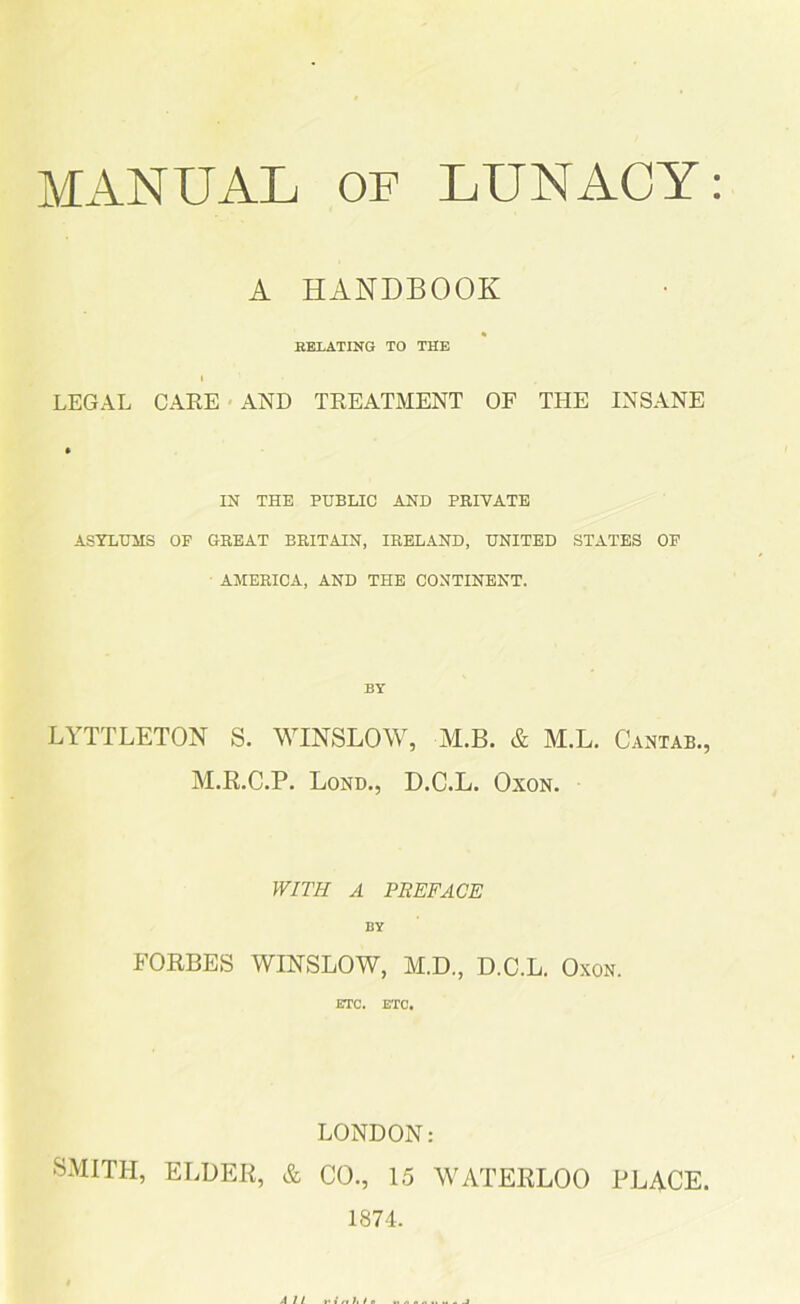 MANUAL OF LUNACY: A HANDBOOK BELATING TO THE LEGAL CARE AND TREATMENT OF THE INSANE IN THE PUBLIC AND PRIVATE ASYLUMS OP GREAT BRITAIN, IRELAND, UNITED STATES OF AMERICA, AND THE CONTINENT. LYTTLETON S. WINSLOW, M.B. & M.L. Cantab., M.R.C.P. Lond., D.C.L. Oxon. WITH A PREFACE BY FORBES WINSLOW, M.D., D.C.L. Oxon. ETC. ETC. LONDON: SMITH, ELDER, & CO., 15 WATERLOO PLACE. 1874.