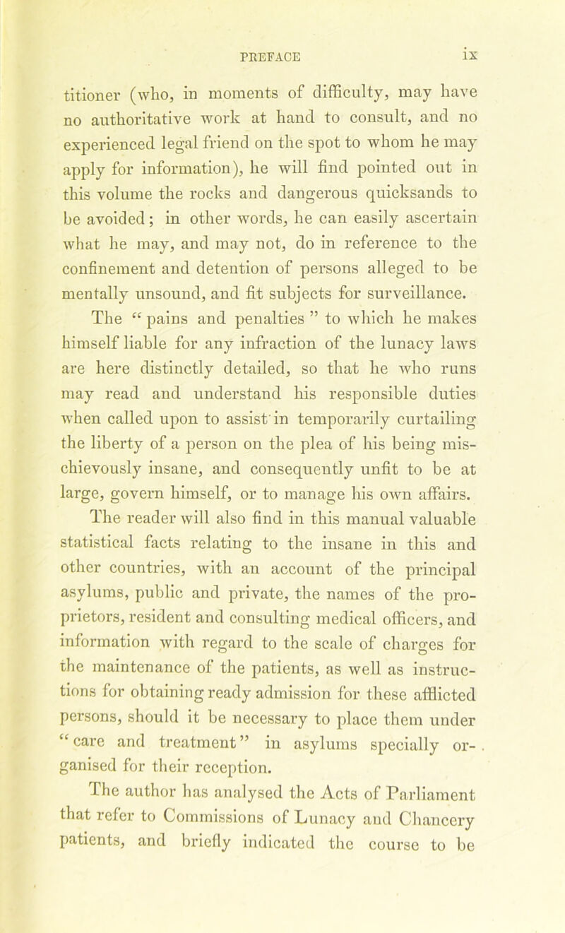 titioner (who, in moments of difficulty, may have no authoritative work at hand to consult, and no experienced legal friend on the spot to whom he may apply for information), he will find pointed out in this volume the rocks and dangerous quicksands to be avoided; in other words, he can easily ascertain what he may, and may not, do in reference to the confinement and detention of persons alleged to be mentally unsound, and fit subjects for surveillance. The “ pains and penalties ” to which he makes himself liable for any infraction of the lunacy laws are here distinctly detailed, so that he who runs may read and understand his responsible duties when called upon to assist'in temporarily curtailing the liberty of a person on the plea of his being mis- chievously insane, and consequently unfit to be at large, govern himself, or to manage his own affairs. The reader will also find in this manual valuable statistical facts relating to the insane in this and other countries, with an account of the principal asylums, public and private, the names of the pro- prietors, resident and consulting medical officers, and information with regard to the scale of charges for the maintenance of the patients, as well as instruc- tions for obtaining ready admission for these afflicted persons, should it be necessary to place them under “care and treatment” in asylums specially or- ganised for their reception. The author has analysed the Acts of Parliament that refer to Commissions of Lunacy and Chancery patients, and briefly indicated the course to be