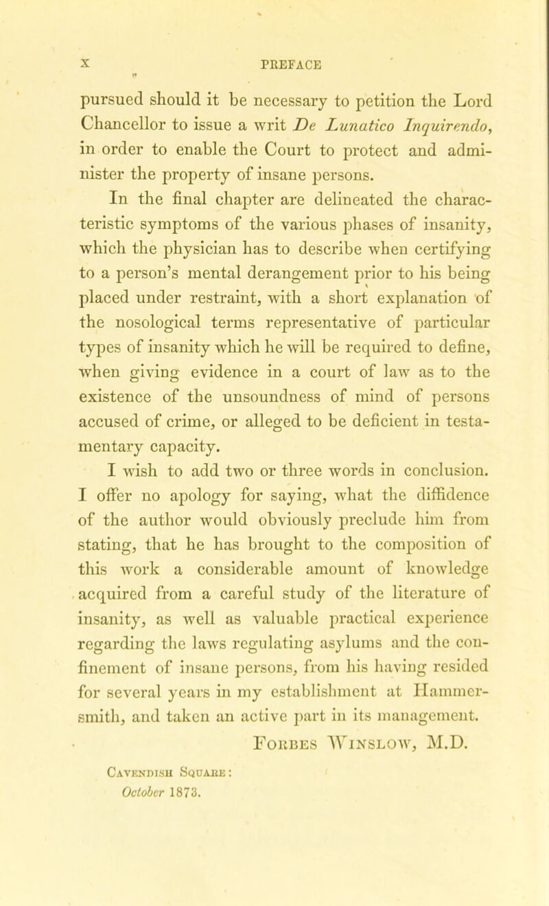 pursued should it be necessary to petition the Lord Chancellor to issue a writ De Lunatico Inquirendo, in order to enable the Court to protect and admi- nister the property of insane persons. In the final chapter are delineated the charac- teristic symptoms of the various phases of insanity, which the physician has to describe when certifying to a person’s mental derangement prior to his being placed under restraint, with a short explanation of the nosological terms representative of particular types of insanity which he will be required to define, when giving: evidence in a court of law as to the existence of the unsoundness of mind of persons accused of crime, or alleged to be deficient in testa- mentary capacity. I wish to add two or three words in conclusion. I offer no apology for saying, what the diffidence of the author would obviously preclude him from stating, that he has brought to the composition of this work a considerable amount of knowledge acquired from a careful study of the literature of insanity, as well as valuable practical experience regarding the laws regulating asylums and the con- finement of insane persons, from his having resided for several years in my establishment at Hammer- smith, and taken an active part in its management. Forbes Winslow, M.D. Cavendish Squaee: October 1873.