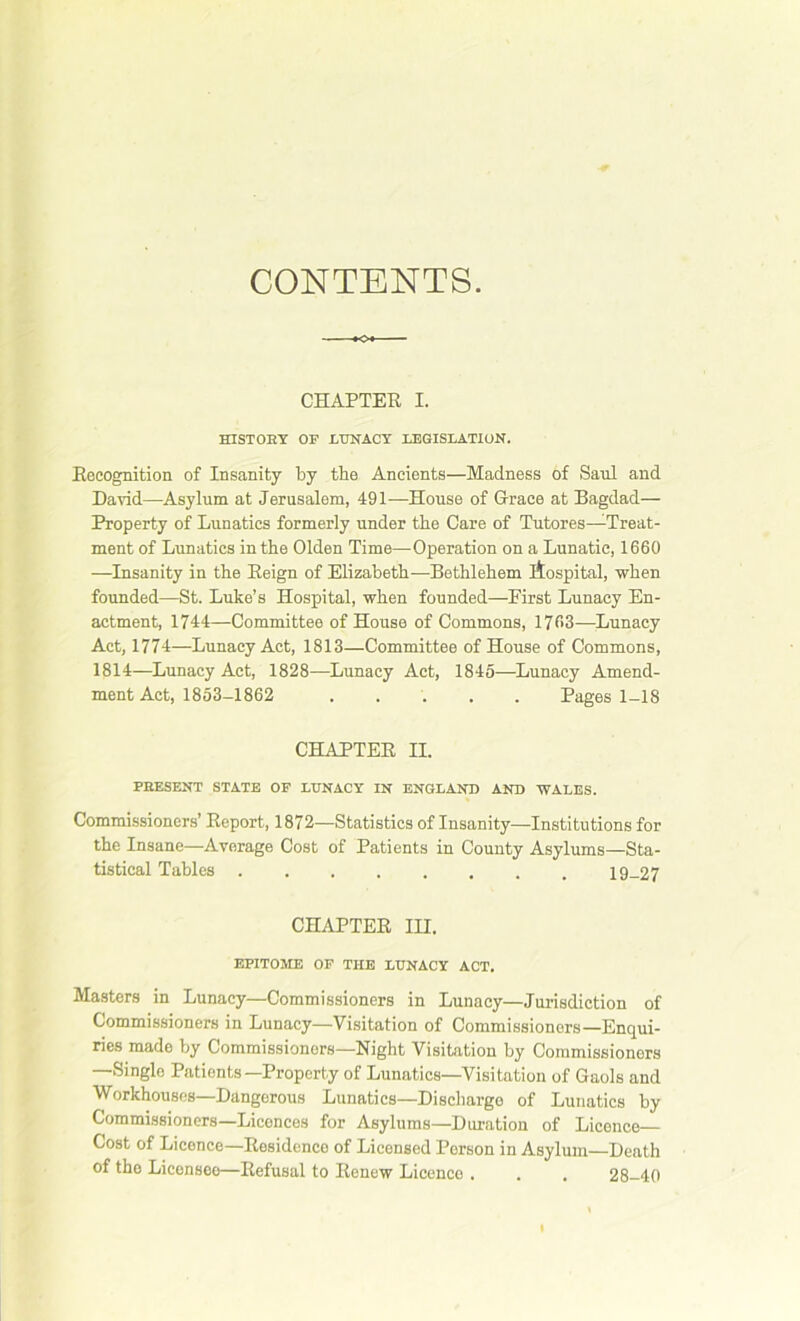 CONTENTS. CHAPTER I. HISTORY OF LUNACY LEGISLATION. Recognition of Insanity by the Ancients—Madness of Saul and David—Asylum at Jerusalem, 491—House of Grace at Bagdad— Property of Lunatics formerly under the Care of Tutores—Treat- ment of Lunatics in the Olden Time—Operation on a Lunatic, 1660 —Insanity in the Reign of Elizabeth—Bethlehem itospital, when founded—St. Luke’s Hospital, when founded—Eirst Lunacy En- actment, 1744—Committee of House of Commons, 1763—Lunacy Act, 1774—Lunacy Act, 1813—Committee of House of Commons, 1814—Lunacy Act, 1828—Lunacy Act, 1845—Lunacy Amend- ment Act, 1853-1862 Pages 1-18 CHAPTER II. PRESENT STATE OF LUNACY IN ENGLAND AND WALES. Commissioners’ Report, 1872—Statistics of Insanity—-Institutions for the Insane—Average Cost of Patients in County Asylums—Sta- tistical Tables 19-27 CHAPTER III. EPITOME OF THE LUNACY ACT. Masters in Lunacy—Commissioners in Lunacy—Jurisdiction of Commissioners in Lunacy—Visitation of Commissioners—Enqui- ries made by Commissioners—Night Visitation by Commissioners —Single Patients—Property of Lunatics—Visitation of Gaols and Workhouses—Dangerous Lunatics—Discharge of Lunatics by Commissioners—Liconces for Asylums—Duration of Licence— Cost of Liconce—Residence of Licensed Person in Asylum—Death of the Licensee—Refusal to Renew Licence . . . 28-40