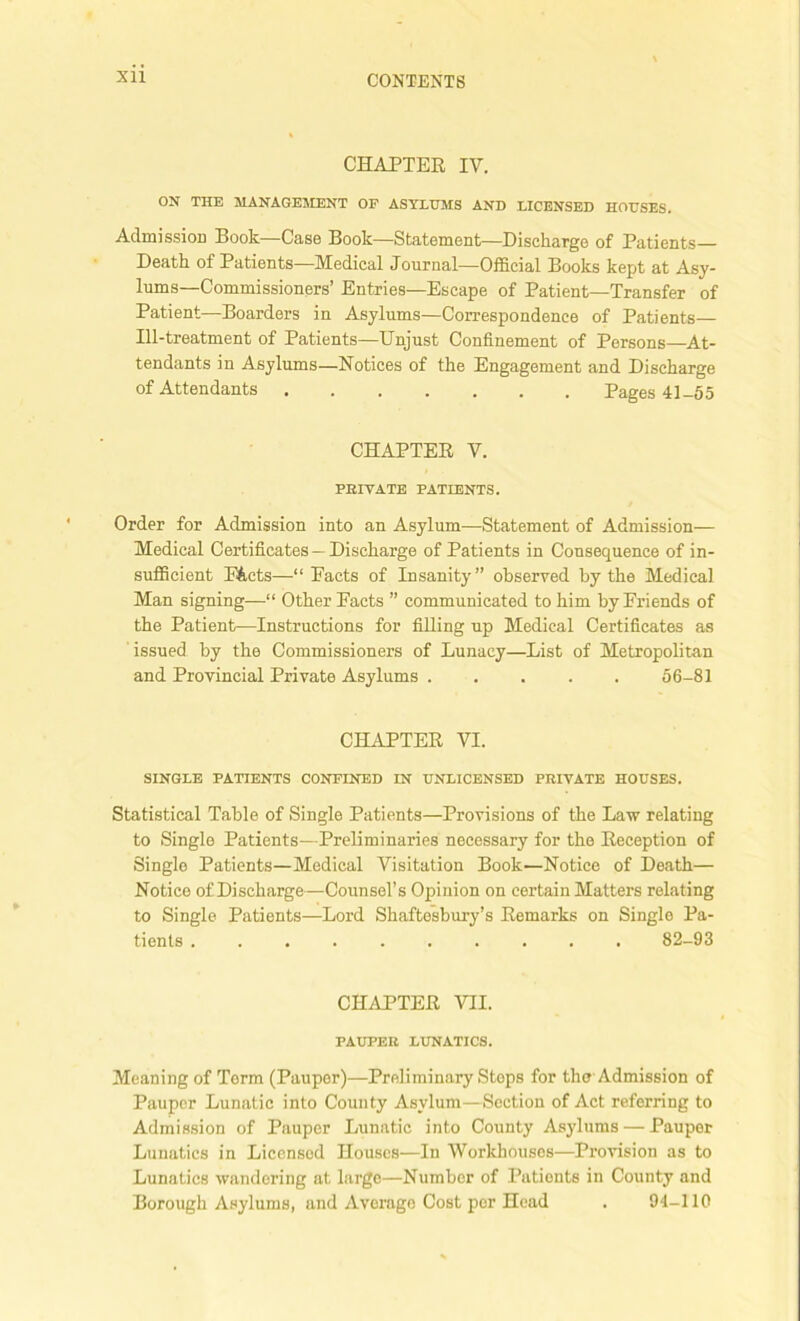 Xll CHAPTER IV. ON THE MANAGEMENT OP ASYLUMS AND LICENSED HOUSES. Admission Book—Case Book—Statement—Discharge of Patients Death of Patients—Medical Journal—Official Books kept at Asy- lums—Commissioners’ Entries—Escape of Patient—Transfer of Patient—Boarders in Asylums—Correspondence of Patients— Ill-treatment of Patients—Unjust Confinement of Persons—At- tendants in Asylums—Notices of the Engagement and Discharge of Attendants Pages 41-55 CHAPTER V. PRIVATE PATIENTS. Order for Admission into an Asylum—Statement of Admission— Medical Certificates—Discharge of Patients in Consequence of in- sufficient F&cts—-“Pacts of Insanity” observed by the Medical Man signing—“ Other Facts ” communicated to him by Friends of the Patient—Instructions for filling up Medical Certificates as issued by the Commissioners of Lunacy—List of Metropolitan and Provincial Private Asylums 56-81 CHAPTER VI. SINGLE PATIENTS CONFINED IN UNLICENSED PRIVATE HOUSES. Statistical Table of Single Patients—Provisions of the Law relating to Single Patients—Preliminaries necessary for the Reception of Single Patients—Medical Visitation Book—Notice of Death— Notice of Discharge—Counsel’s Opinion on certain Matters relating to Single Patients—Lord Shaftesbury’s Remarks on Single Pa- tients 82-93 CHAPTER VII. PAUPER LUNATICS. Meaning of Torm (Pauper)—Preliminary Stops for the Admission of Pauper Lunatic into County Asylum—Section of Act referring to Admission of Pauper Lunatic into County Asylums — Pauper Lunatics in Licensed Houses—In Workhouses—Provision as to Lunatics wandering at large—Number of Patients in County and Borough Asylums, and Average Cost por Head . 94-110