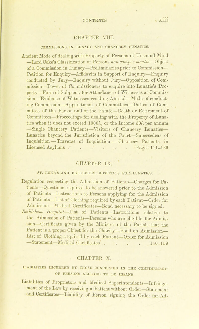 CHAPTER VIII. COMMISSIONS IN LUNACY AND CHANCERY LUNATICS. Ancient Mode of dealing with Property of Persons of Unsound Mind —Lord Coke’s Classification of Persons non compos mentis— Object of a Commission in Lunacy—Preliminaries prior to Commission— Petition for Enquiry—Affidavits in Support of Enquiry—Enquiry conducted by Jury—Enquiry without Jury—Opposition of Com- mission—Power of Commissioners to enquire into Lunatic’s Pro- perty—Form of Subpoena for Attendance of Witnesses at Commis- sion—Evidence of Witnesses residing Abroad—Mode of conduct- ing Commission—Appointment of Committees—Duties of Com- mittee of the Person and of the Estate—Death or Retirement of Committees—Proceedings for dealing with the Property of Luna- tics when it does not exceed 1000?., or the Income 50?. per annum —Single Chancery Patients—Visitors of Chancery Lunatics— Lunatics beyond the Jurisdiction of the Court—Supersedeas of Inquisition — Traverse of Inquisition — Chancery Patients in Licensed Asylums Pages 111-139 CHAPTER IX. ST. lure’s AND BETHLEHEM HOSPITALS FOR LUNATICS. Regulation respecting the Admission of Patients—Charges for Pa- tients— Questions required to be answered prior to the Admission of Patients—Instructions to Persons applying for the Admission of Patients—List of Clothing required by each Patient—Order for Admission—Medical Certificates—Bond necessary to be signed. Bethlehem Hospital—List of Patients—Instructions relative to the Admission of Patients-—Persons who are eligible for Admis- sion—Certificate given by the Minister of the Parish that the Patient is a proper Object for the Charity—Bond on Admission— List of Clothing required by each Patient—Order for Admission —Statement—Medical Certificates' .... 140-159 CHAPTER X. LIABILITIES INCURRED BY THOSE CONCERNED IN THE CONFINEMENT OF PERSONS ALLEOED TO BE INSANE. Liabilities of Proprietors and Modical Supcriiitondonts—Infringe- ment of the Law by receiving a Patient without Order—Statement and Certificates—Liability of Person signing the Order for Ad-