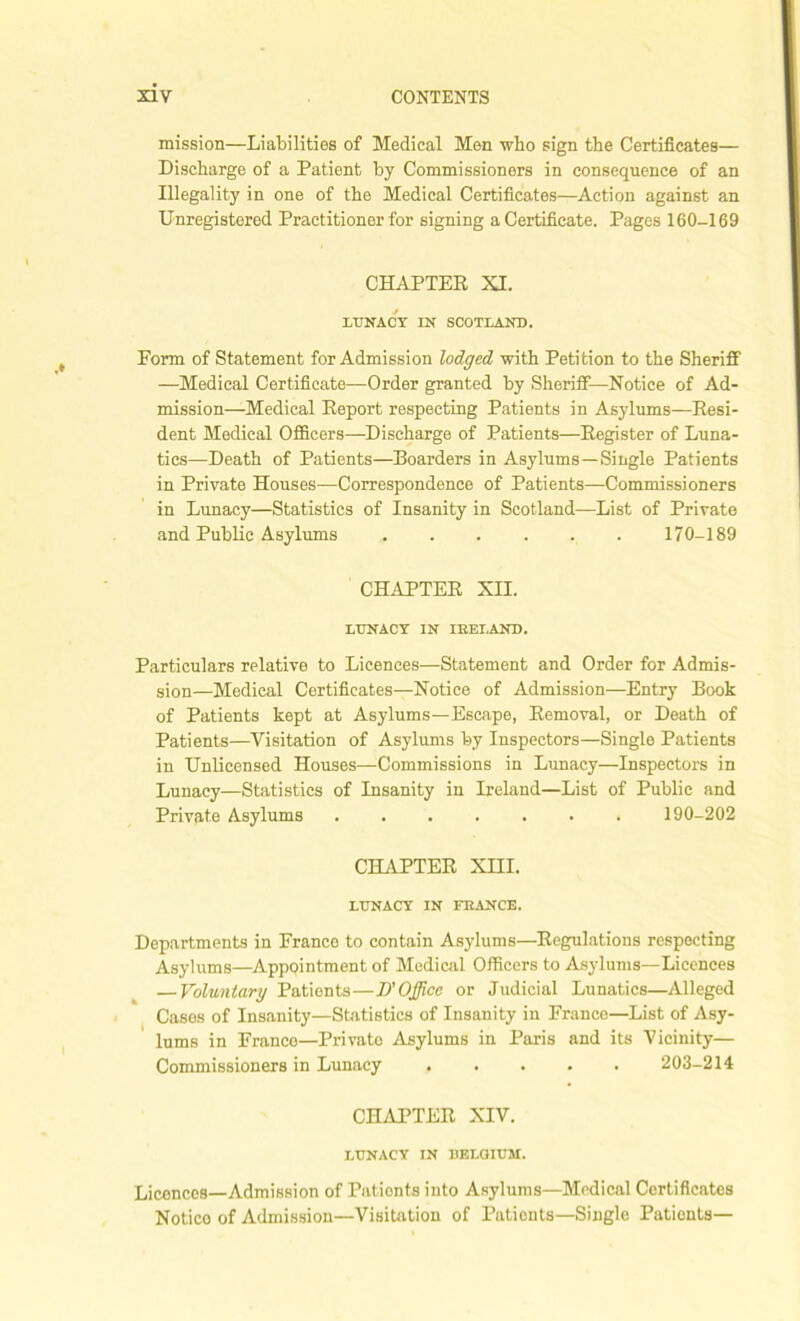 mission—Liabilities of Medical Men who sign the Certificates— Discharge of a Patient by Commissioners in consequence of an Illegality in one of the Medical Certificates—Action against an Unregistered Practitioner for signing a Certificate. Pages 160-169 CHAPTER XI. LUNACY IN SCOTLAND. Form of Statement for Admission lodged with Petition to the Sheriff —Medical Certificate—Order granted by Sheriff—Notice of Ad- mission—Medical Report respecting Patients in Asylums—Resi- dent Medical Officers—Discharge of Patients—Register of Luna- tics—Death of Patients—Boarders in Asylums—Single Patients in Private Houses—Correspondence of Patients—Commissioners in Lunacy—Statistics of Insanity in Scotland—List of Private and Public Asylums 170-189 CHAPTER XII. LUNACY IN IRELAND. Particulars relative to Licences—Statement and Order for Admis- sion—Medical Certificates—Notice of Admission—Entry Book of Patients kept at Asylums—Escape, Removal, or Death of Patients—Visitation of Asylums by Inspectors—Single Patients in Unlicensed Houses—Commissions in Lunacy—Inspectors in Lunacy—Statistics of Insanity in Ireland—List of Public and Private Asylums 190-202 CHAPTER XHI. LUNACY IN FRANCE. Departments in France to contain Asylums—Regulations respecting Asylums—Appointment of Medical Officers to Asylums—Licences — Voluntary Patients—T)' Office or Judicial Lunatics—Alleged Cases of Insanity—Statistics of Insanity in France—List of Asy- lums in France—Private Asylums in Paris and its Vicinity— Commissioners in Lunacy ..... 203-214 CHAPTER XIV. LUNACY IN BELGIUM. Licences—Admission of Pationts into Asylums—Medical Certificates Notico of Admission—Visitation of Patients—Single Patients—